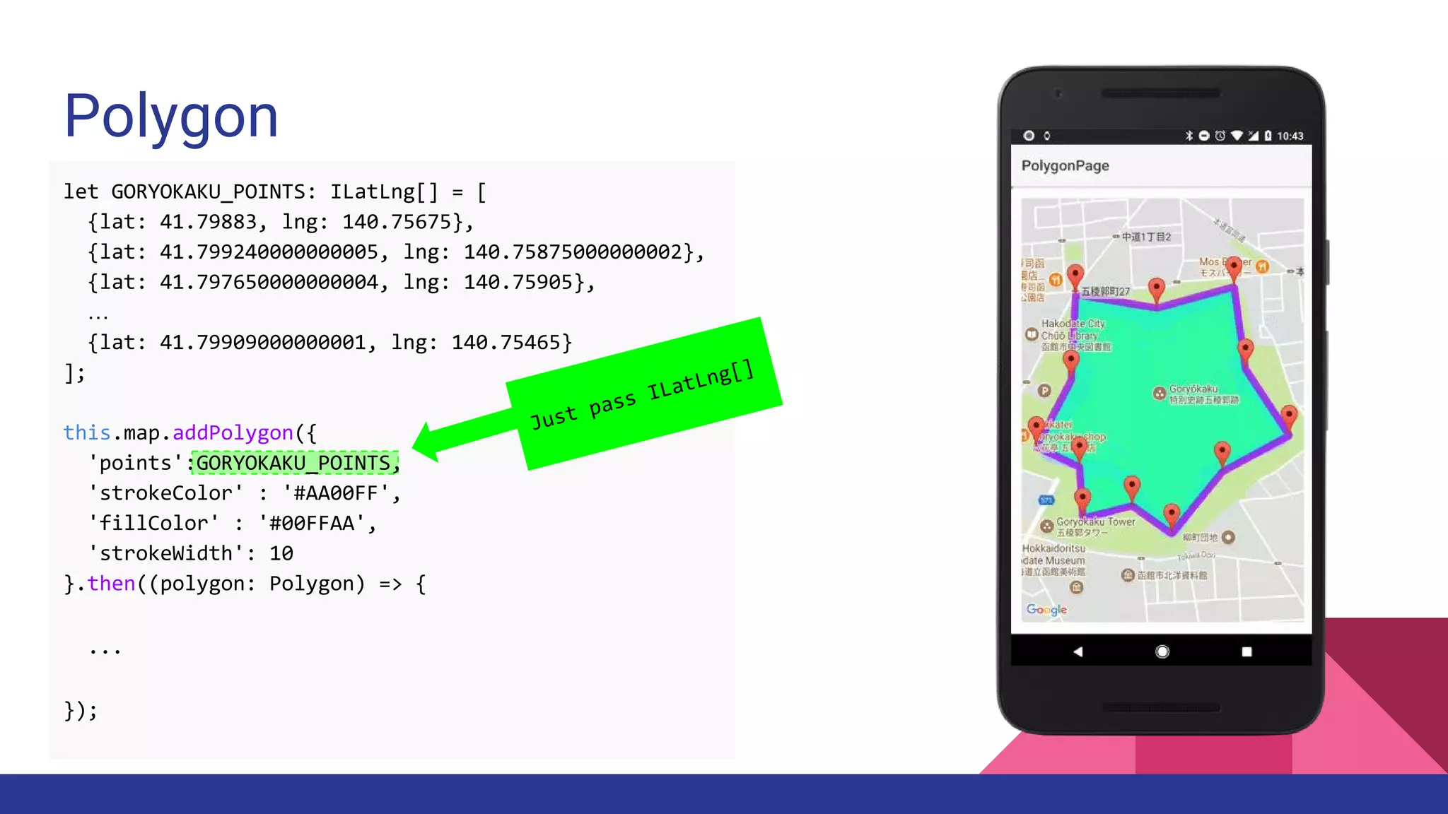 Polygon
Just pass ILatLng[]
let GORYOKAKU_POINTS: ILatLng[] = [
{lat: 41.79883, lng: 140.75675},
{lat: 41.799240000000005, lng: 140.75875000000002},
{lat: 41.797650000000004, lng: 140.75905},
…
{lat: 41.79909000000001, lng: 140.75465}
];
this.map.addPolygon({
'points':GORYOKAKU_POINTS,
'strokeColor' : '#AA00FF',
'fillColor' : '#00FFAA',
'strokeWidth': 10
}.then((polygon: Polygon) => {
...
});
 