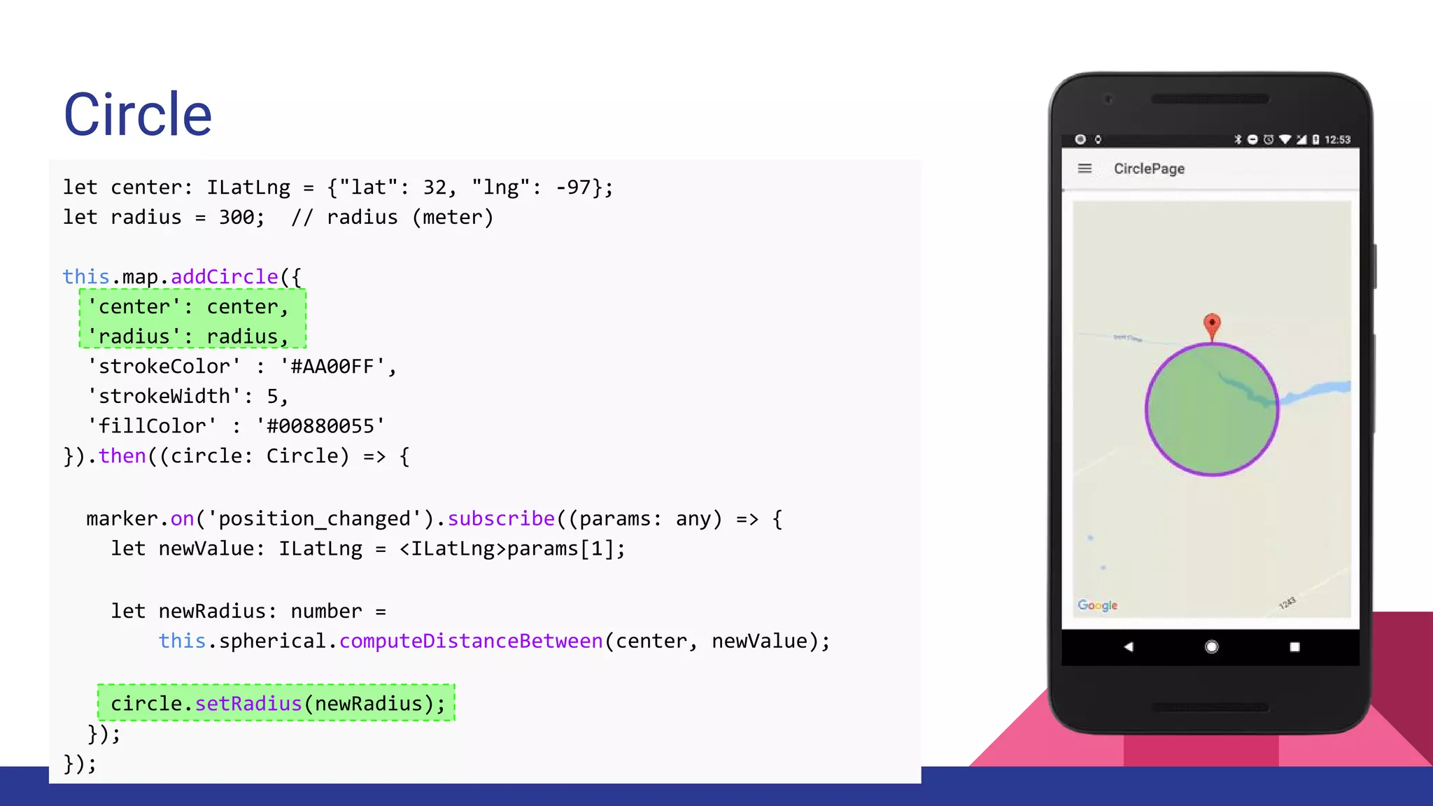 Circle
let center: ILatLng = {"lat": 32, "lng": -97};
let radius = 300; // radius (meter)
this.map.addCircle({
'center': center,
'radius': radius,
'strokeColor' : '#AA00FF',
'strokeWidth': 5,
'fillColor' : '#00880055'
}).then((circle: Circle) => {
marker.on('position_changed').subscribe((params: any) => {
let newValue: ILatLng = <ILatLng>params[1];
let newRadius: number =
this.spherical.computeDistanceBetween(center, newValue);
circle.setRadius(newRadius);
});
});
 