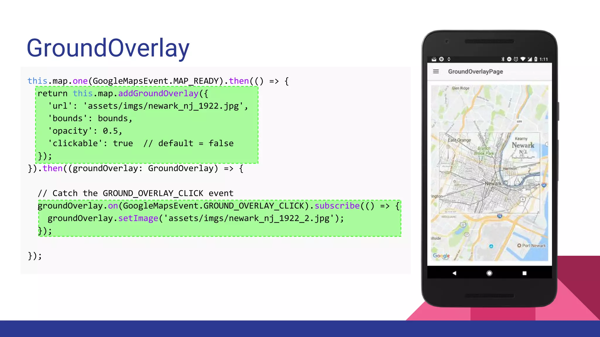GroundOverlay
this.map.one(GoogleMapsEvent.MAP_READY).then(() => {
return this.map.addGroundOverlay({
'url': 'assets/imgs/newark_nj_1922.jpg',
'bounds': bounds,
'opacity': 0.5,
'clickable': true // default = false
});
}).then((groundOverlay: GroundOverlay) => {
// Catch the GROUND_OVERLAY_CLICK event
groundOverlay.on(GoogleMapsEvent.GROUND_OVERLAY_CLICK).subscribe(() => {
groundOverlay.setImage('assets/imgs/newark_nj_1922_2.jpg');
});
});
 