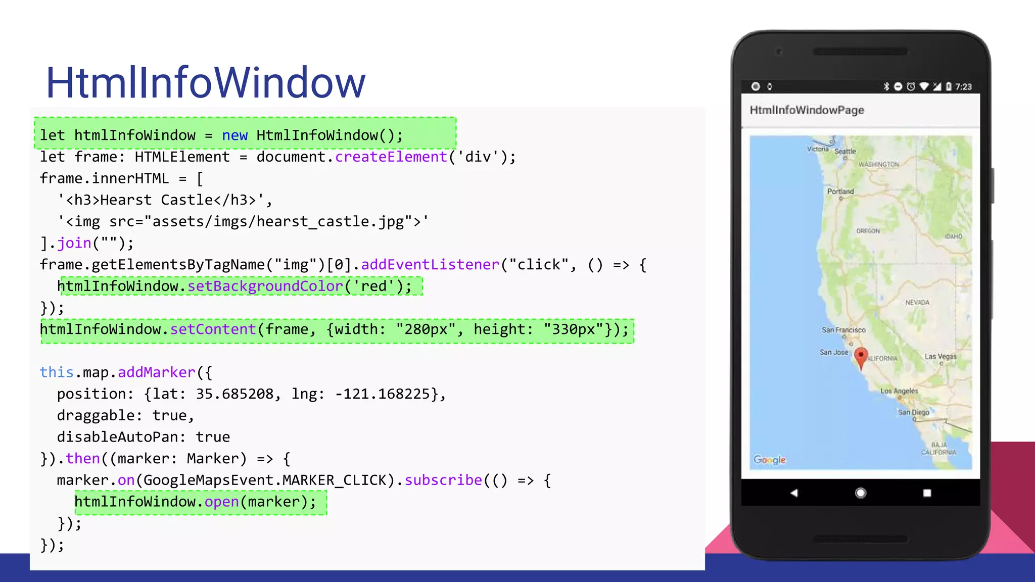 HtmlInfoWindow
let htmlInfoWindow = new HtmlInfoWindow();
let frame: HTMLElement = document.createElement('div');
frame.innerHTML = [
'<h3>Hearst Castle</h3>',
'<img src="assets/imgs/hearst_castle.jpg">'
].join("");
frame.getElementsByTagName("img")[0].addEventListener("click", () => {
htmlInfoWindow.setBackgroundColor('red');
});
htmlInfoWindow.setContent(frame, {width: "280px", height: "330px"});
this.map.addMarker({
position: {lat: 35.685208, lng: -121.168225},
draggable: true,
disableAutoPan: true
}).then((marker: Marker) => {
marker.on(GoogleMapsEvent.MARKER_CLICK).subscribe(() => {
htmlInfoWindow.open(marker);
});
});
 