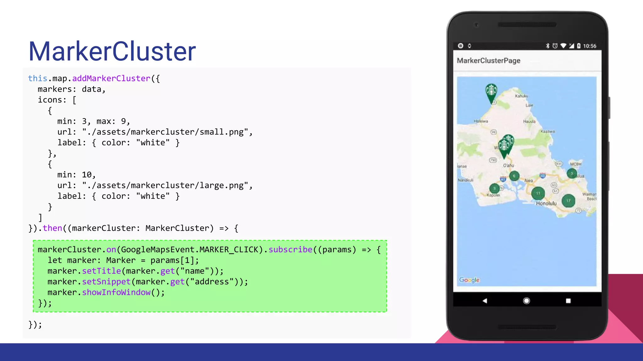 MarkerCluster
this.map.addMarkerCluster({
markers: data,
icons: [
{
min: 3, max: 9,
url: "./assets/markercluster/small.png",
label: { color: "white" }
},
{
min: 10,
url: "./assets/markercluster/large.png",
label: { color: "white" }
}
]
}).then((markerCluster: MarkerCluster) => {
markerCluster.on(GoogleMapsEvent.MARKER_CLICK).subscribe((params) => {
let marker: Marker = params[1];
marker.setTitle(marker.get("name"));
marker.setSnippet(marker.get("address"));
marker.showInfoWindow();
});
});
 
