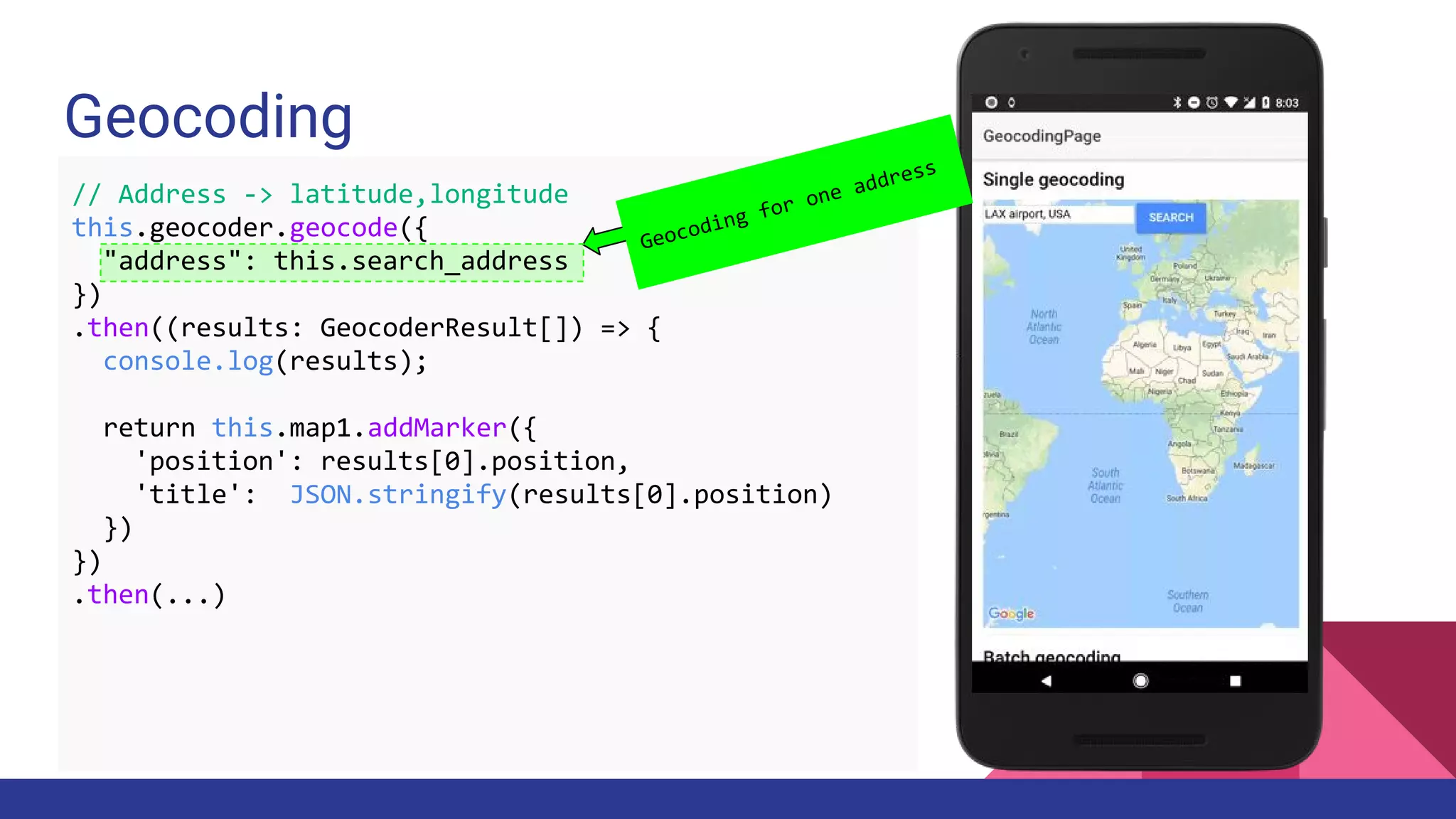 Geocoding
Geocoding for one address
// Address -> latitude,longitude
this.geocoder.geocode({
"address": this.search_address
})
.then((results: GeocoderResult[]) => {
console.log(results);
return this.map1.addMarker({
'position': results[0].position,
'title': JSON.stringify(results[0].position)
})
})
.then(...)
 