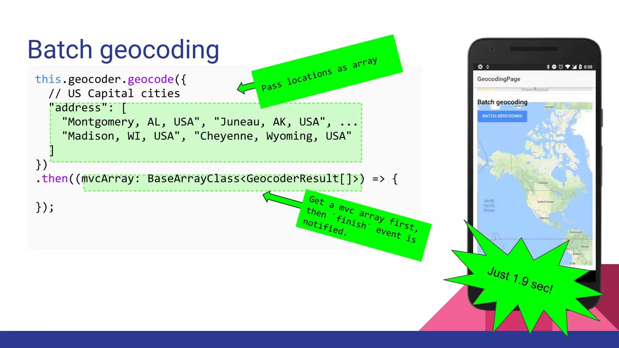 Batch geocoding
Pass locations as array
Get a mvc array first,
then `finish` event is
notified.
Just 1.9 sec!
this.geocoder.geocode({
// US Capital cities
"address": [
"Montgomery, AL, USA", "Juneau, AK, USA", ...
"Madison, WI, USA", "Cheyenne, Wyoming, USA"
]
})
.then((mvcArray: BaseArrayClass<GeocoderResult[]>) => {
});
 