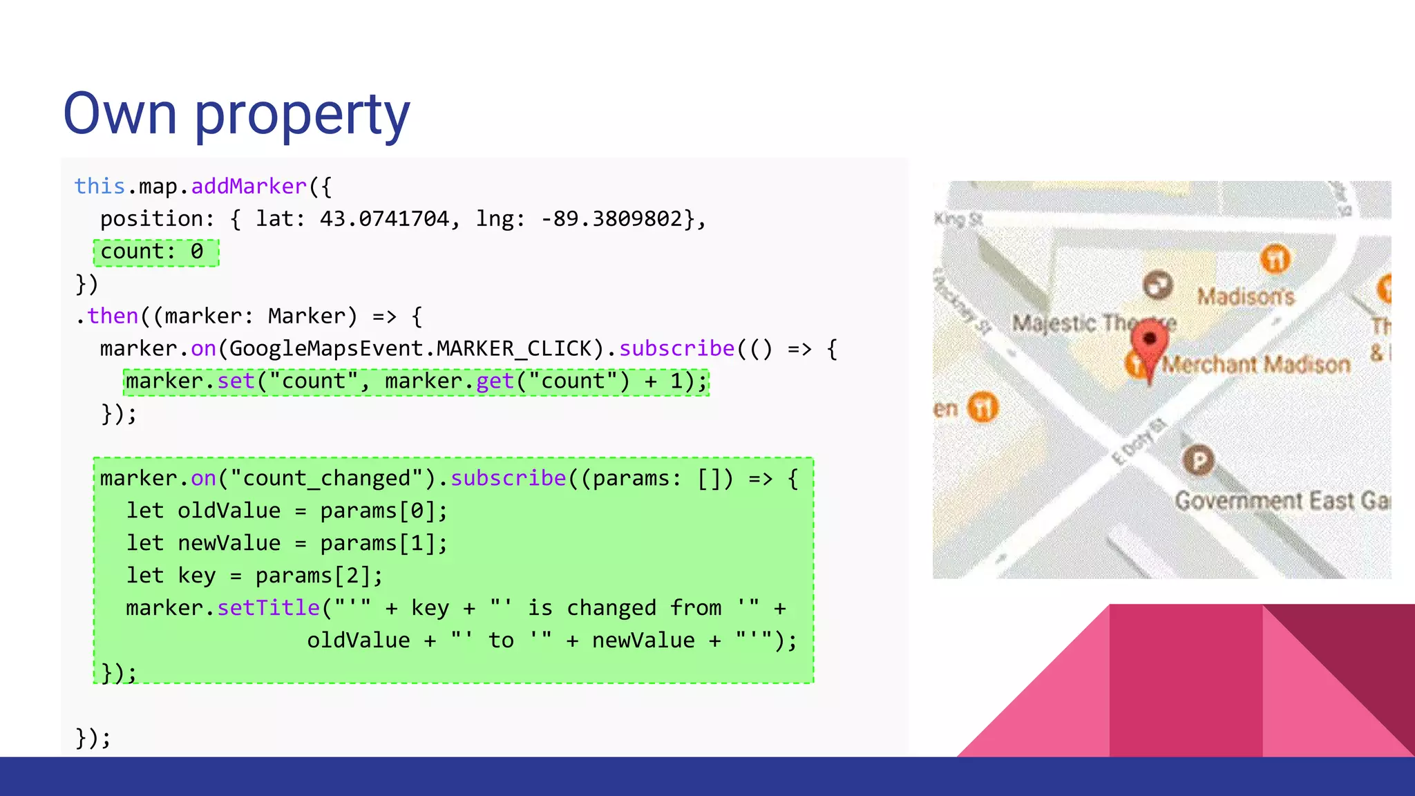 Own property
this.map.addMarker({
position: { lat: 43.0741704, lng: -89.3809802},
count: 0
})
.then((marker: Marker) => {
marker.on(GoogleMapsEvent.MARKER_CLICK).subscribe(() => {
marker.set("count", marker.get("count") + 1);
});
marker.on("count_changed").subscribe((params: []) => {
let oldValue = params[0];
let newValue = params[1];
let key = params[2];
marker.setTitle("'" + key + "' is changed from '" +
oldValue + "' to '" + newValue + "'");
});
});
 