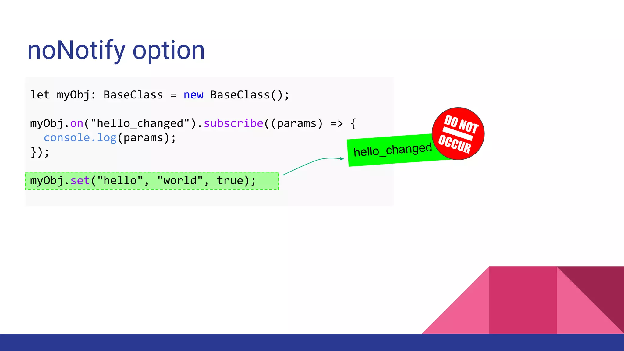 noNotify option
let myObj: BaseClass = new BaseClass();
myObj.on("hello_changed").subscribe((params) => {
console.log(params);
});
myObj.set("hello", "world", true);
hello_changed
DO NOT
OCCUR
 