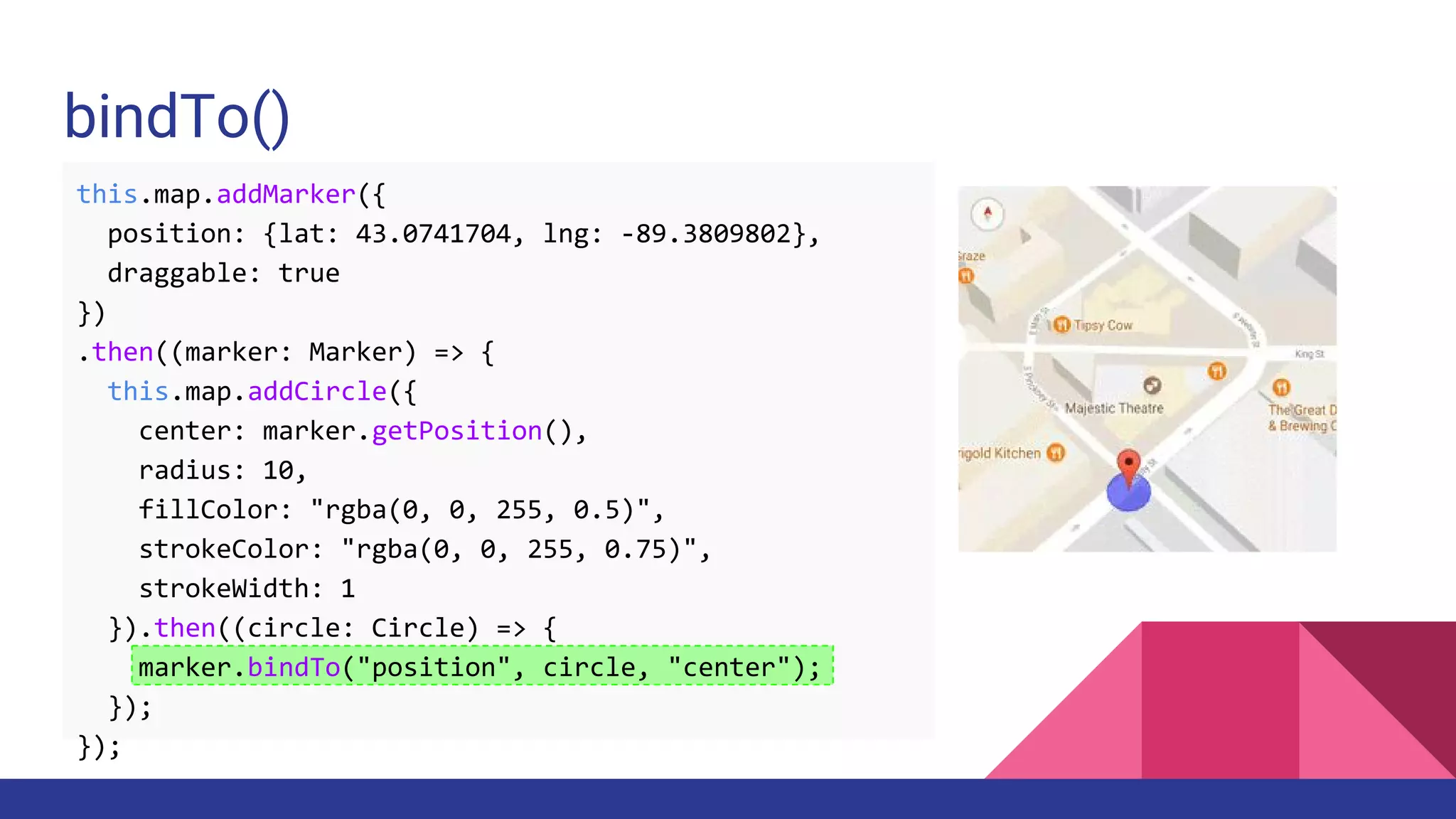 bindTo()
this.map.addMarker({
position: {lat: 43.0741704, lng: -89.3809802},
draggable: true
})
.then((marker: Marker) => {
this.map.addCircle({
center: marker.getPosition(),
radius: 10,
fillColor: "rgba(0, 0, 255, 0.5)",
strokeColor: "rgba(0, 0, 255, 0.75)",
strokeWidth: 1
}).then((circle: Circle) => {
marker.bindTo("position", circle, "center");
});
});
 