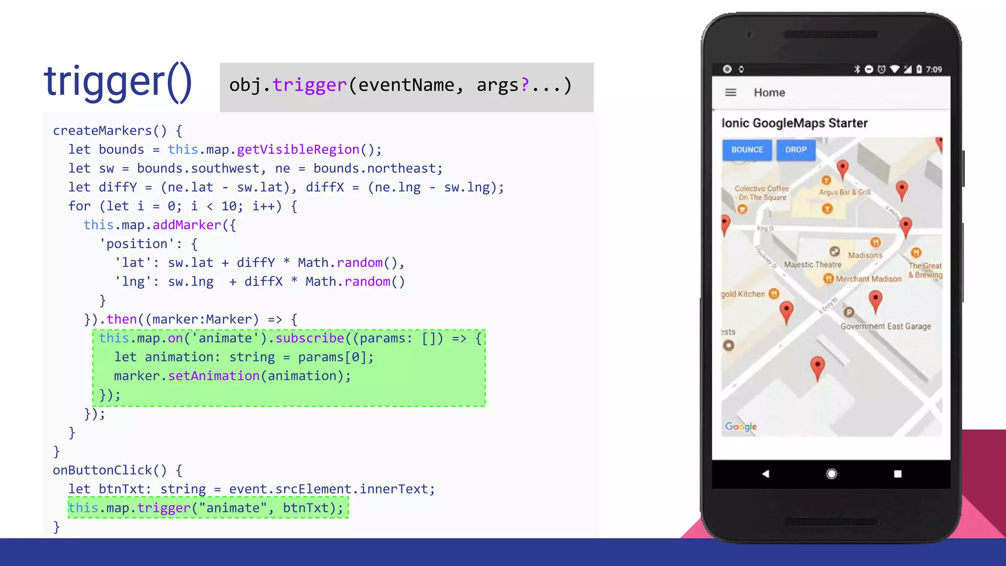 trigger() obj.trigger(eventName, args?...)
createMarkers() {
let bounds = this.map.getVisibleRegion();
let sw = bounds.southwest, ne = bounds.northeast;
let diffY = (ne.lat - sw.lat), diffX = (ne.lng - sw.lng);
for (let i = 0; i < 10; i++) {
this.map.addMarker({
'position': {
'lat': sw.lat + diffY * Math.random(),
'lng': sw.lng + diffX * Math.random()
}
}).then((marker:Marker) => {
this.map.on('animate').subscribe((params: []) => {
let animation: string = params[0];
marker.setAnimation(animation);
});
});
}
}
onButtonClick() {
let btnTxt: string = event.srcElement.innerText;
this.map.trigger("animate", btnTxt);
}
 