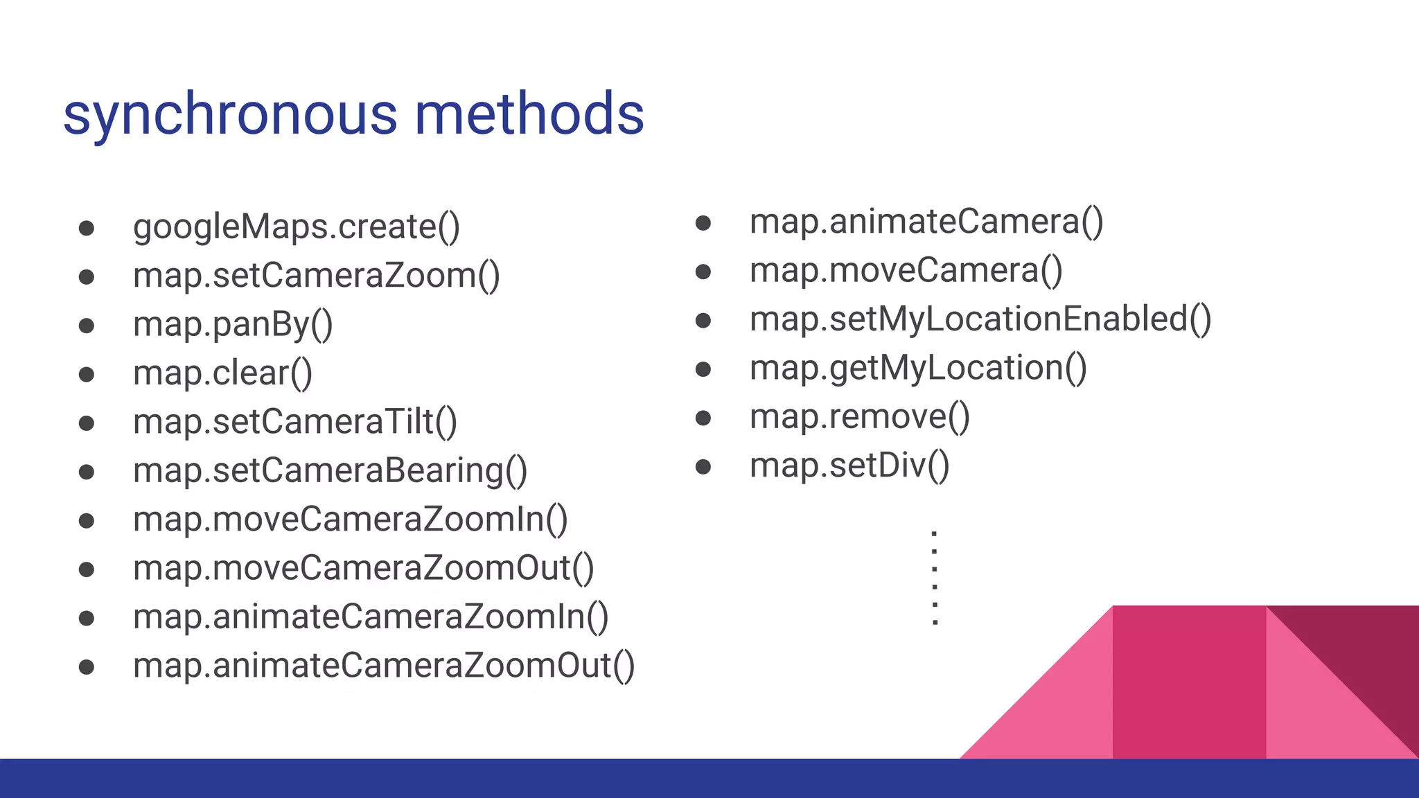 synchronous methods
● googleMaps.create()
● map.setCameraZoom()
● map.panBy()
● map.clear()
● map.setCameraTilt()
● map.setCameraBearing()
● map.moveCameraZoomIn()
● map.moveCameraZoomOut()
● map.animateCameraZoomIn()
● map.animateCameraZoomOut()
● map.animateCamera()
● map.moveCamera()
● map.setMyLocationEnabled()
● map.getMyLocation()
● map.remove()
● map.setDiv()
 