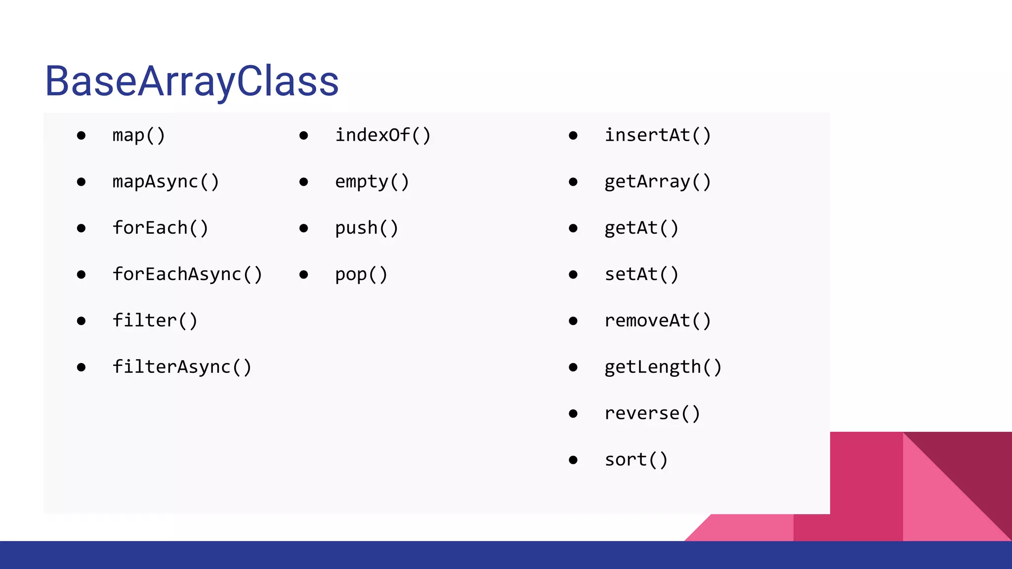 BaseArrayClass
● insertAt()
● getArray()
● getAt()
● setAt()
● removeAt()
● getLength()
● reverse()
● sort()
● indexOf()
● empty()
● push()
● pop()
● map()
● mapAsync()
● forEach()
● forEachAsync()
● filter()
● filterAsync()
 