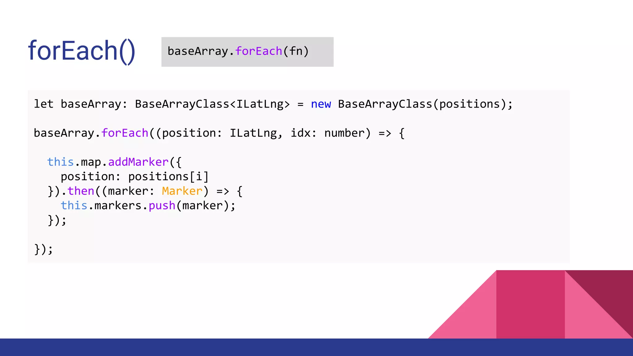 forEach() baseArray.forEach(fn)
let baseArray: BaseArrayClass<ILatLng> = new BaseArrayClass(positions);
baseArray.forEach((position: ILatLng, idx: number) => {
this.map.addMarker({
position: positions[i]
}).then((marker: Marker) => {
this.markers.push(marker);
});
});
 