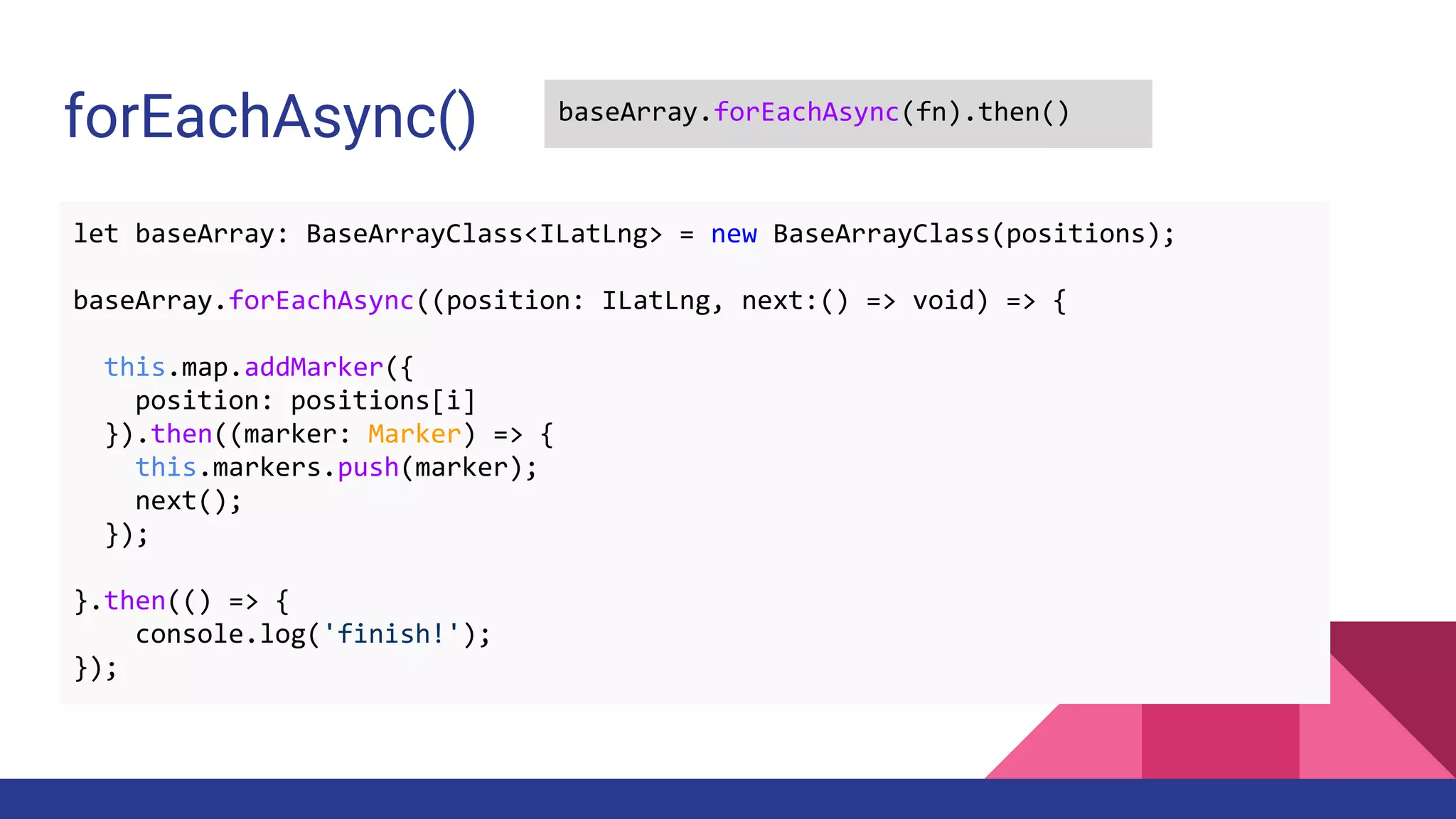 forEachAsync() baseArray.forEachAsync(fn).then()
let baseArray: BaseArrayClass<ILatLng> = new BaseArrayClass(positions);
baseArray.forEachAsync((position: ILatLng, next:() => void) => {
this.map.addMarker({
position: positions[i]
}).then((marker: Marker) => {
this.markers.push(marker);
next();
});
}.then(() => {
console.log('finish!');
});
 