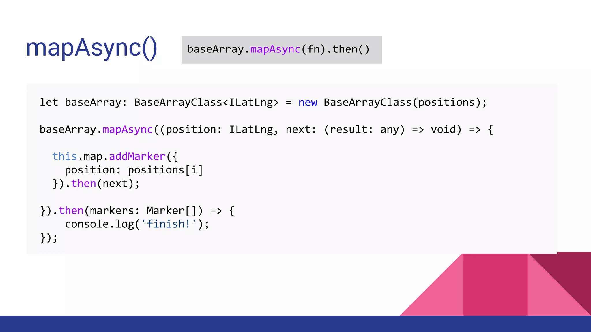 let baseArray: BaseArrayClass<ILatLng> = new BaseArrayClass(positions);
baseArray.mapAsync((position: ILatLng, next: (result: any) => void) => {
this.map.addMarker({
position: positions[i]
}).then(next);
}).then(markers: Marker[]) => {
console.log('finish!');
});
mapAsync() baseArray.mapAsync(fn).then()
 
