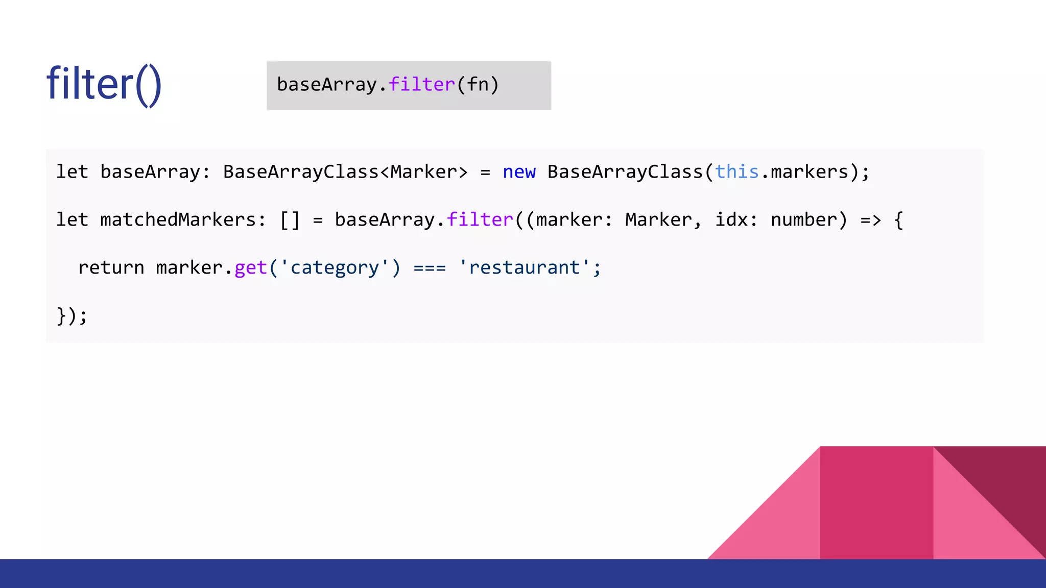 filter() baseArray.filter(fn)
let baseArray: BaseArrayClass<Marker> = new BaseArrayClass(this.markers);
let matchedMarkers: [] = baseArray.filter((marker: Marker, idx: number) => {
return marker.get('category') === 'restaurant';
});
 