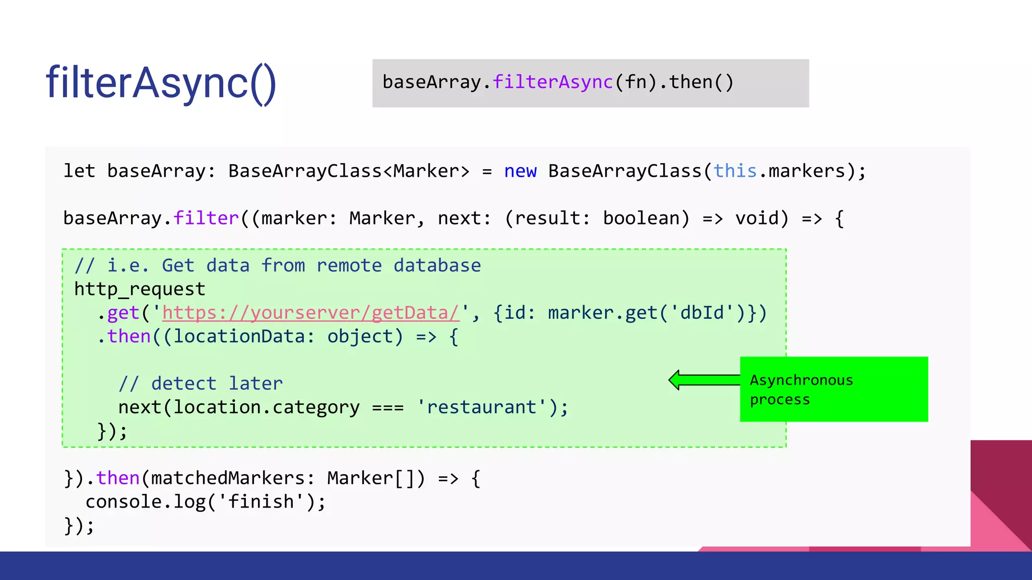 filterAsync() baseArray.filterAsync(fn).then()
let baseArray: BaseArrayClass<Marker> = new BaseArrayClass(this.markers);
baseArray.filter((marker: Marker, next: (result: boolean) => void) => {
// i.e. Get data from remote database
http_request
.get('https://yourserver/getData/', {id: marker.get('dbId')})
.then((locationData: object) => {
// detect later
next(location.category === 'restaurant');
});
}).then(matchedMarkers: Marker[]) => {
console.log('finish');
});
Asynchronous
process
 