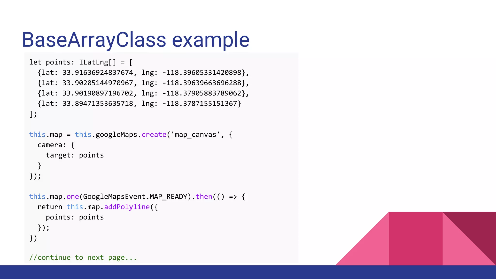 BaseArrayClass example
let points: ILatLng[] = [
{lat: 33.91636924837674, lng: -118.39605331420898},
{lat: 33.90205144970967, lng: -118.39639663696288},
{lat: 33.90190897196702, lng: -118.37905883789062},
{lat: 33.89471353635718, lng: -118.3787155151367}
];
this.map = this.googleMaps.create('map_canvas', {
camera: {
target: points
}
});
this.map.one(GoogleMapsEvent.MAP_READY).then(() => {
return this.map.addPolyline({
points: points
});
})
//continue to next page...
 