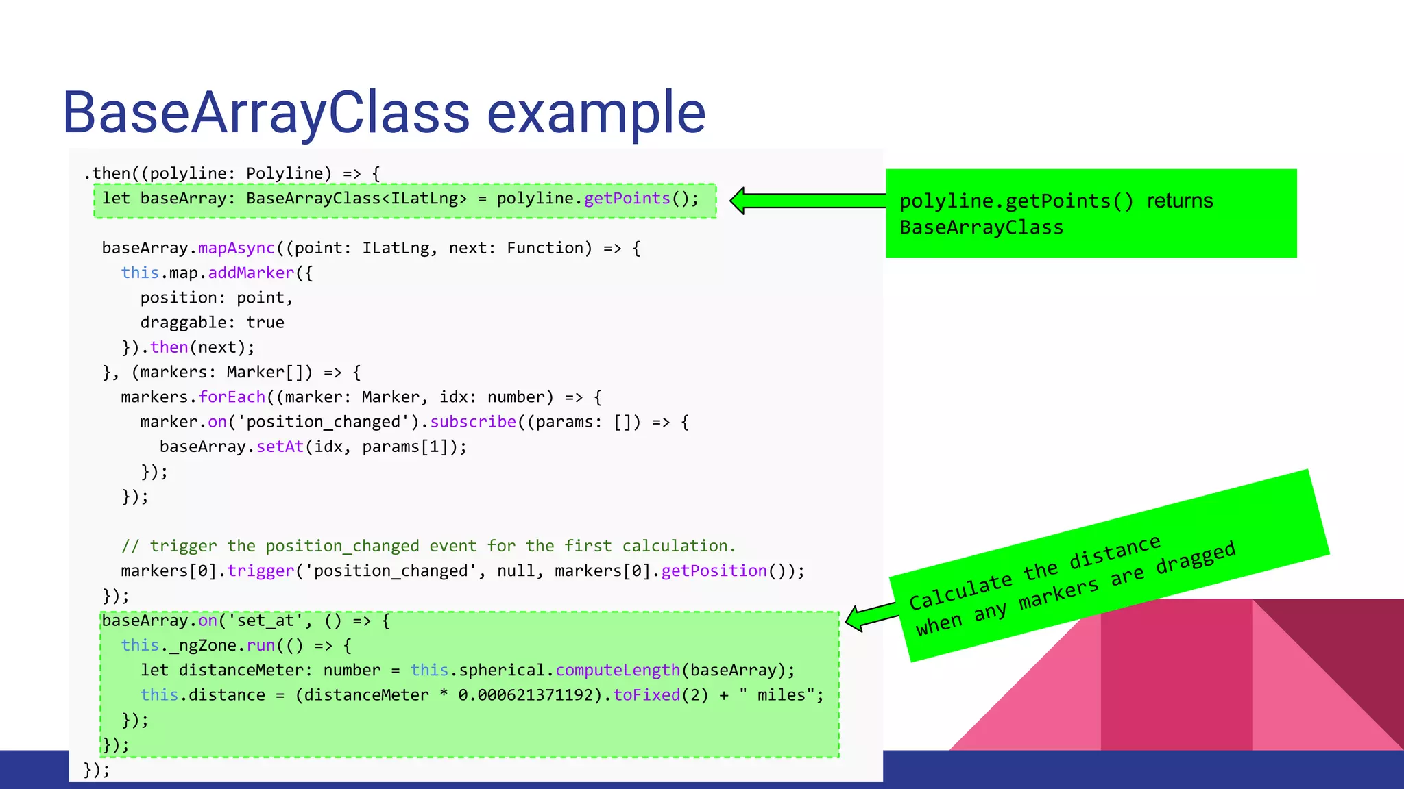 BaseArrayClass example
.then((polyline: Polyline) => {
let baseArray: BaseArrayClass<ILatLng> = polyline.getPoints();
baseArray.mapAsync((point: ILatLng, next: Function) => {
this.map.addMarker({
position: point,
draggable: true
}).then(next);
}, (markers: Marker[]) => {
markers.forEach((marker: Marker, idx: number) => {
marker.on('position_changed').subscribe((params: []) => {
baseArray.setAt(idx, params[1]);
});
});
// trigger the position_changed event for the first calculation.
markers[0].trigger('position_changed', null, markers[0].getPosition());
});
baseArray.on('set_at', () => {
this._ngZone.run(() => {
let distanceMeter: number = this.spherical.computeLength(baseArray);
this.distance = (distanceMeter * 0.000621371192).toFixed(2) + " miles";
});
});
});
polyline.getPoints() returns
BaseArrayClass
Calculate the distance
when any markers are dragged
 