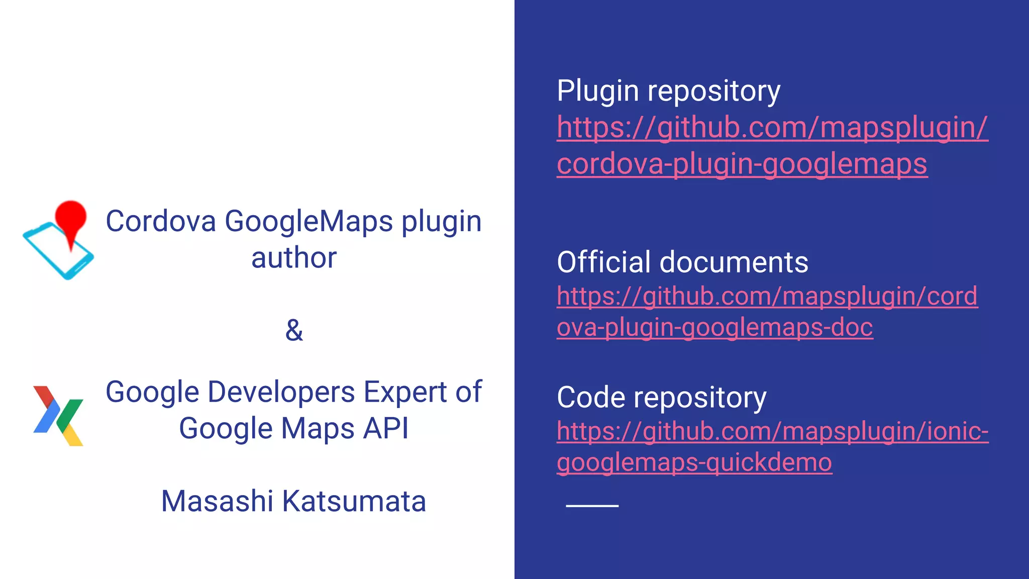 Plugin repository
https://github.com/mapsplugin/
cordova-plugin-googlemaps
Official documents
https://github.com/mapsplugin/cord
ova-plugin-googlemaps-doc
Code repository
https://github.com/mapsplugin/ionic-
googlemaps-quickdemo
Google Developers Expert of
Google Maps API
Masashi Katsumata
Cordova GoogleMaps plugin
author
&
 