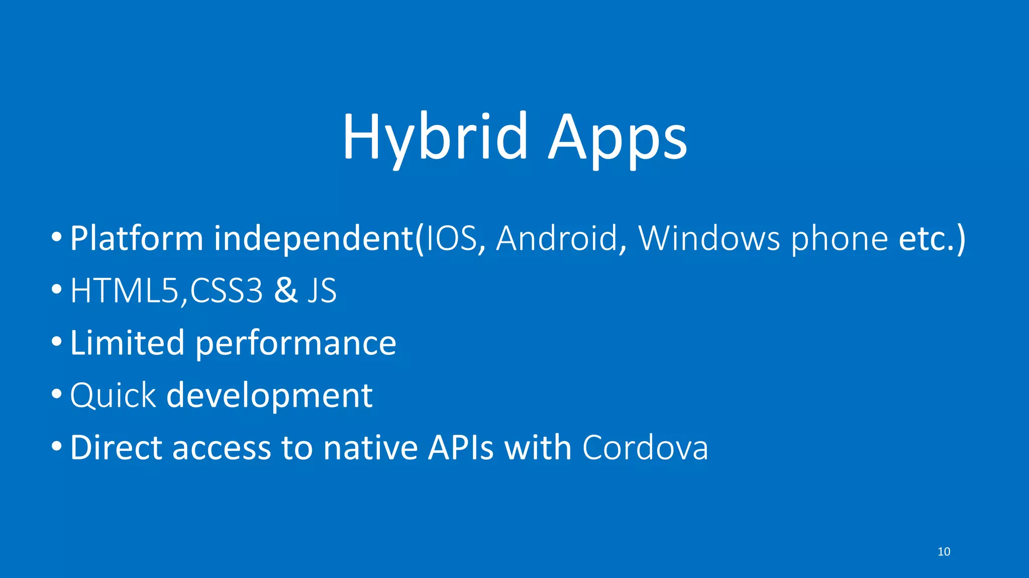 • Platform independent(IOS, Android, Windows phone etc.)
• HTML5,CSS3 & JS
• Limited performance
• Quick development
• Direct access to native APIs with Cordova
Hybrid Apps
10
 
