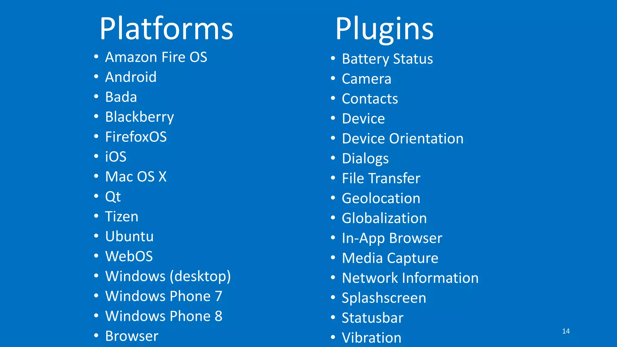 • Amazon Fire OS
• Android
• Bada
• Blackberry
• FirefoxOS
• iOS
• Mac OS X
• Qt
• Tizen
• Ubuntu
• WebOS
• Windows (desktop)
• Windows Phone 7
• Windows Phone 8
• Browser
Platforms
• Battery Status
• Camera
• Contacts
• Device
• Device Orientation
• Dialogs
• File Transfer
• Geolocation
• Globalization
• In-App Browser
• Media Capture
• Network Information
• Splashscreen
• Statusbar
• Vibration
Plugins
14
 