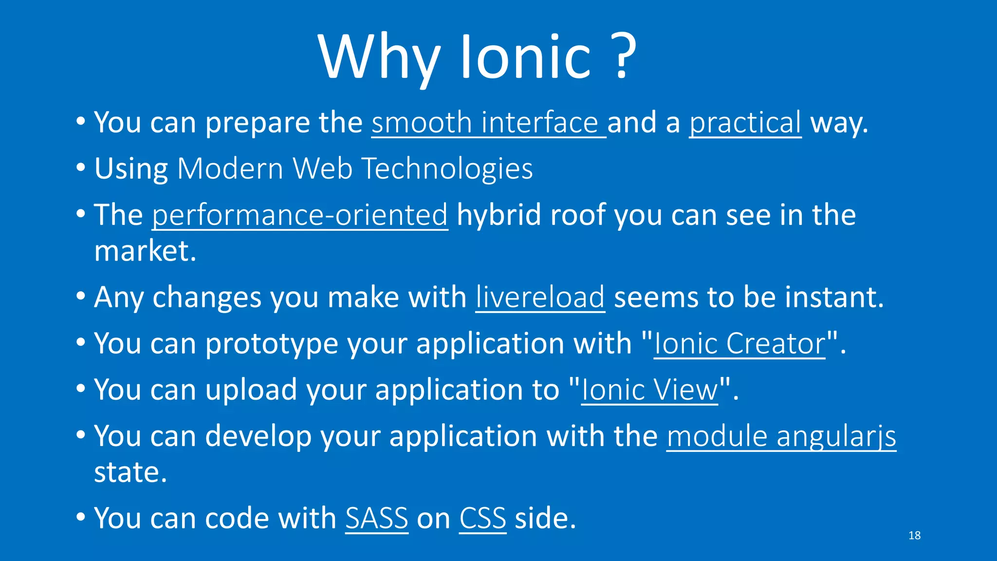 Why Ionic ?
• You can prepare the smooth interface and a practical way.
• Using Modern Web Technologies
• The performance-oriented hybrid roof you can see in the
market.
• Any changes you make with livereload seems to be instant.
• You can prototype your application with "Ionic Creator".
• You can upload your application to "Ionic View".
• You can develop your application with the module angularjs
state.
• You can code with SASS on CSS side. 18
 