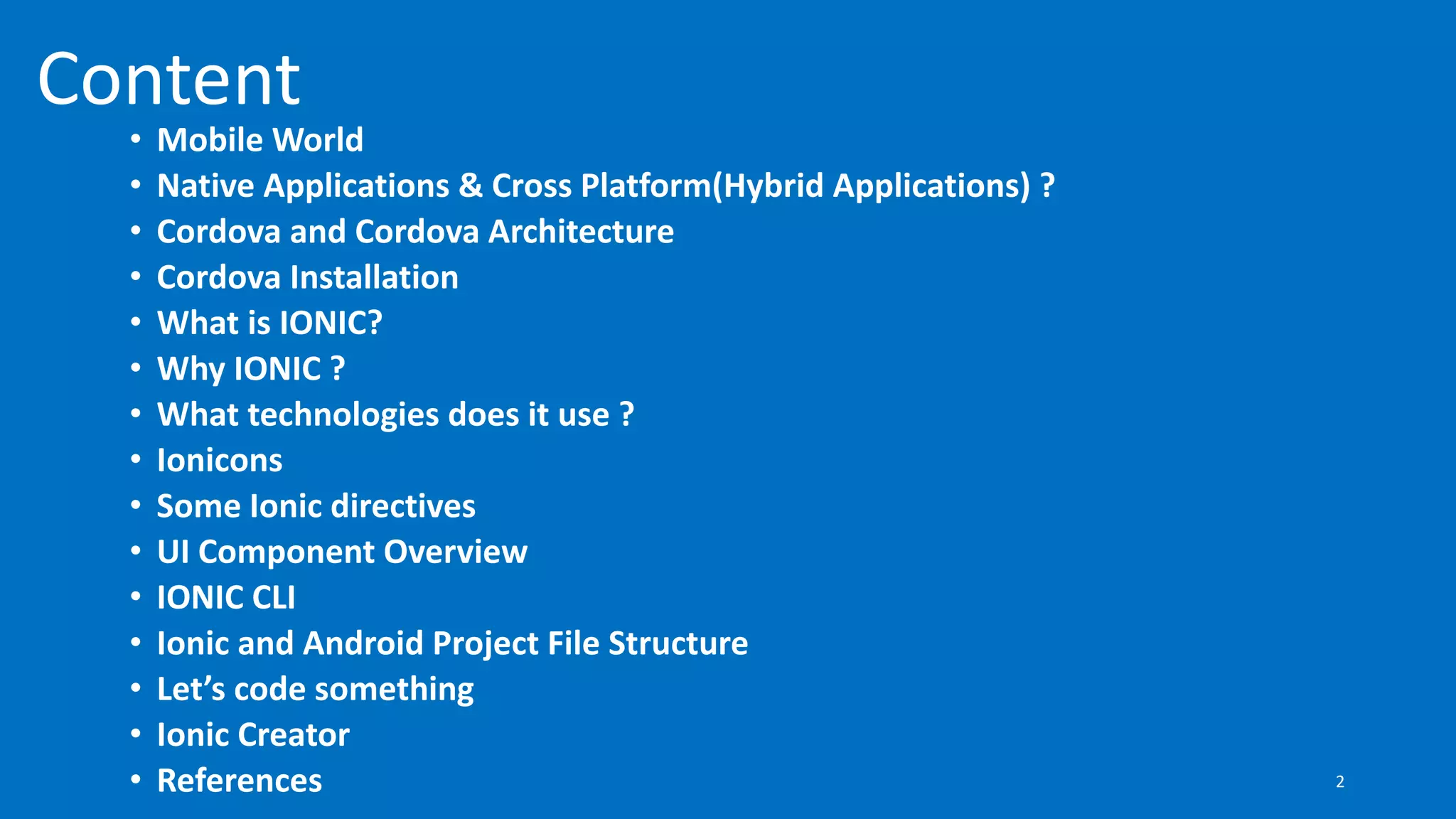 Content
• Mobile World
• Native Applications & Cross Platform(Hybrid Applications) ?
• Cordova and Cordova Architecture
• Cordova Installation
• What is IONIC?
• Why IONIC ?
• What technologies does it use ?
• Ionicons
• Some Ionic directives
• UI Component Overview
• IONIC CLI
• Ionic and Android Project File Structure
• Let’s code something
• Ionic Creator
• References 2
 