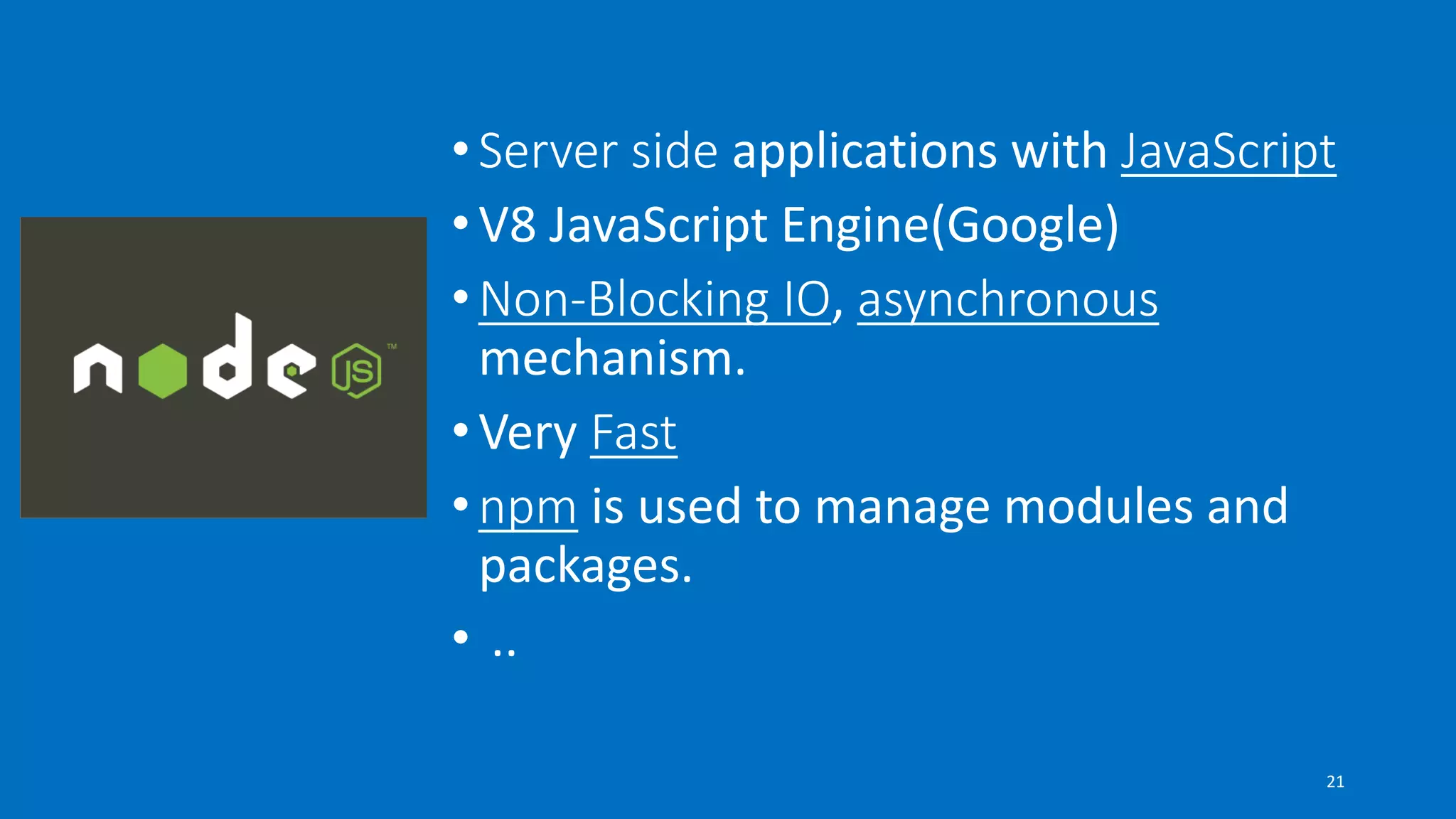 •Server side applications with JavaScript
•V8 JavaScript Engine(Google)
•Non-Blocking IO, asynchronous
mechanism.
•Very Fast
•npm is used to manage modules and
packages.
• ..
21
 