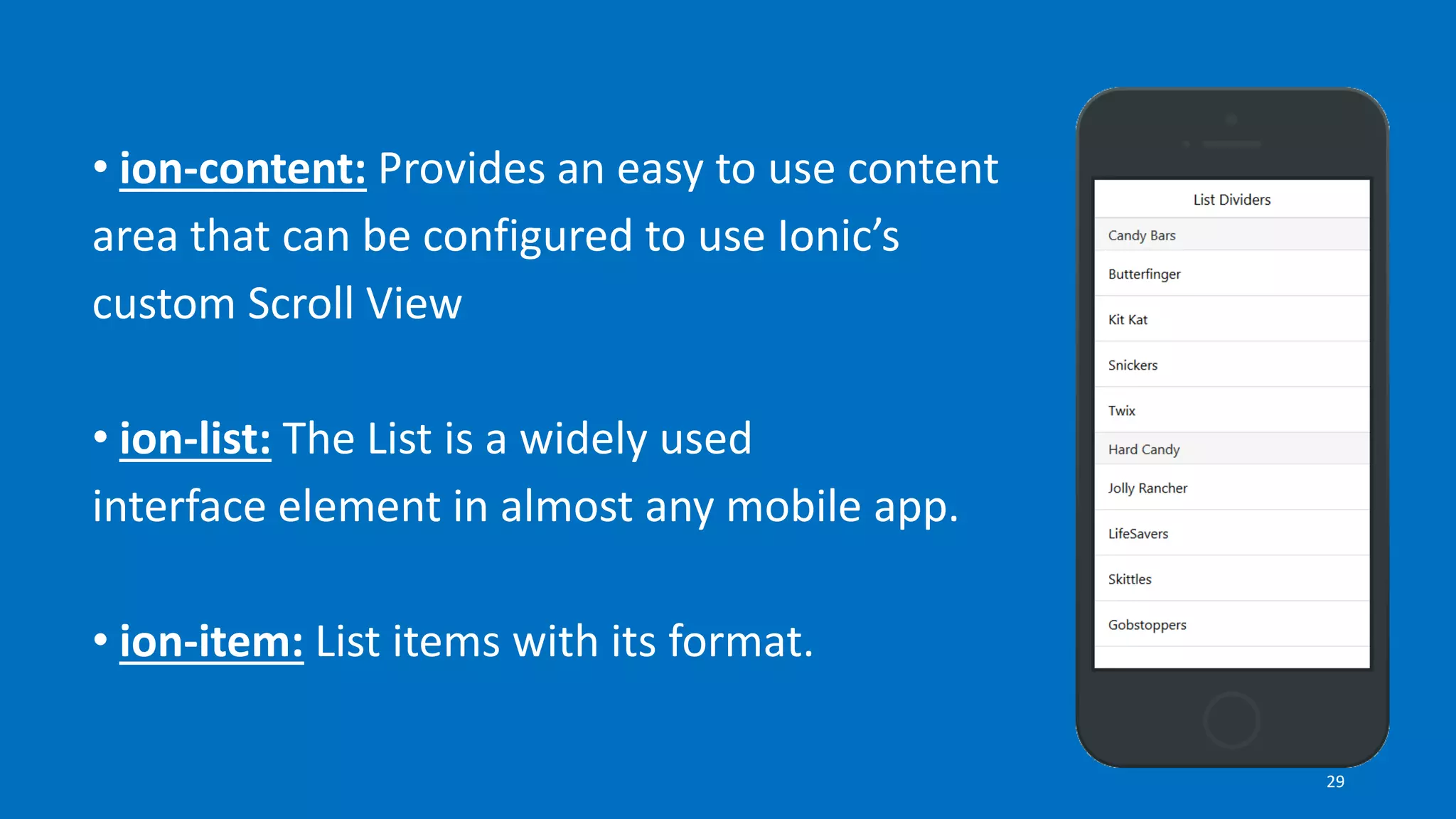 • ion-content: Provides an easy to use content
area that can be configured to use Ionic’s
custom Scroll View
• ion-list: The List is a widely used
interface element in almost any mobile app.
• ion-item: List items with its format.
29
 