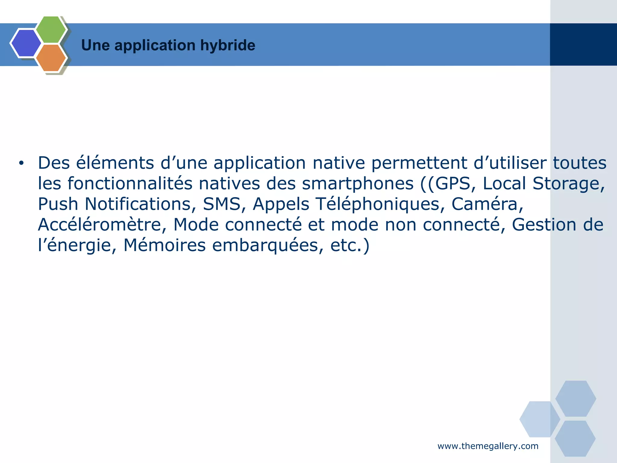 www.themegallery.com
• Des éléments d’une application native permettent d’utiliser toutes
les fonctionnalités natives des smartphones ((GPS, Local Storage,
Push Notifications, SMS, Appels Téléphoniques, Caméra,
Accéléromètre, Mode connecté et mode non connecté, Gestion de
l’énergie, Mémoires embarquées, etc.)
Une application hybride
 