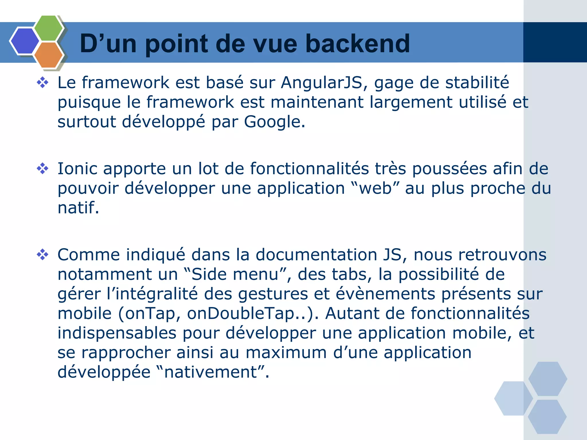 D’un point de vue backend
 Le framework est basé sur AngularJS, gage de stabilité
puisque le framework est maintenant largement utilisé et
surtout développé par Google.
 Ionic apporte un lot de fonctionnalités très poussées afin de
pouvoir développer une application “web” au plus proche du
natif.
 Comme indiqué dans la documentation JS, nous retrouvons
notamment un “Side menu”, des tabs, la possibilité de
gérer l’intégralité des gestures et évènements présents sur
mobile (onTap, onDoubleTap..). Autant de fonctionnalités
indispensables pour développer une application mobile, et
se rapprocher ainsi au maximum d’une application
développée “nativement”.
 
