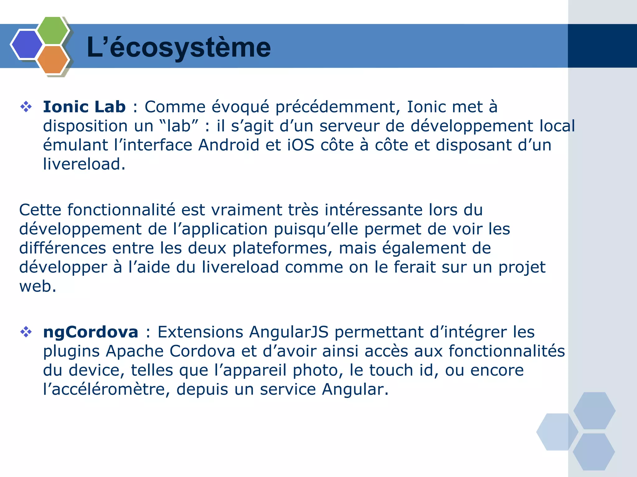 L’écosystème
 Ionic Lab : Comme évoqué précédemment, Ionic met à
disposition un “lab” : il s’agit d’un serveur de développement local
émulant l’interface Android et iOS côte à côte et disposant d’un
livereload.
Cette fonctionnalité est vraiment très intéressante lors du
développement de l’application puisqu’elle permet de voir les
différences entre les deux plateformes, mais également de
développer à l’aide du livereload comme on le ferait sur un projet
web.
 ngCordova : Extensions AngularJS permettant d’intégrer les
plugins Apache Cordova et d’avoir ainsi accès aux fonctionnalités
du device, telles que l’appareil photo, le touch id, ou encore
l’accéléromètre, depuis un service Angular.
 