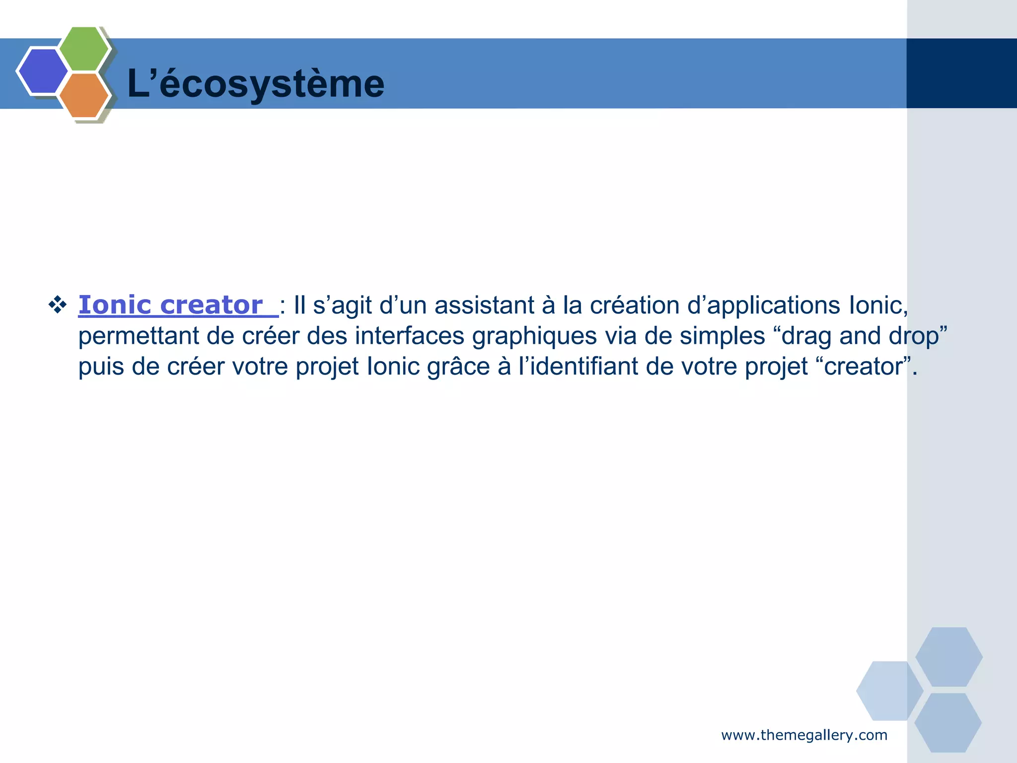 www.themegallery.com
 Ionic creator : Il s’agit d’un assistant à la création d’applications Ionic,
permettant de créer des interfaces graphiques via de simples “drag and drop”
puis de créer votre projet Ionic grâce à l’identifiant de votre projet “creator”.
L’écosystème
 