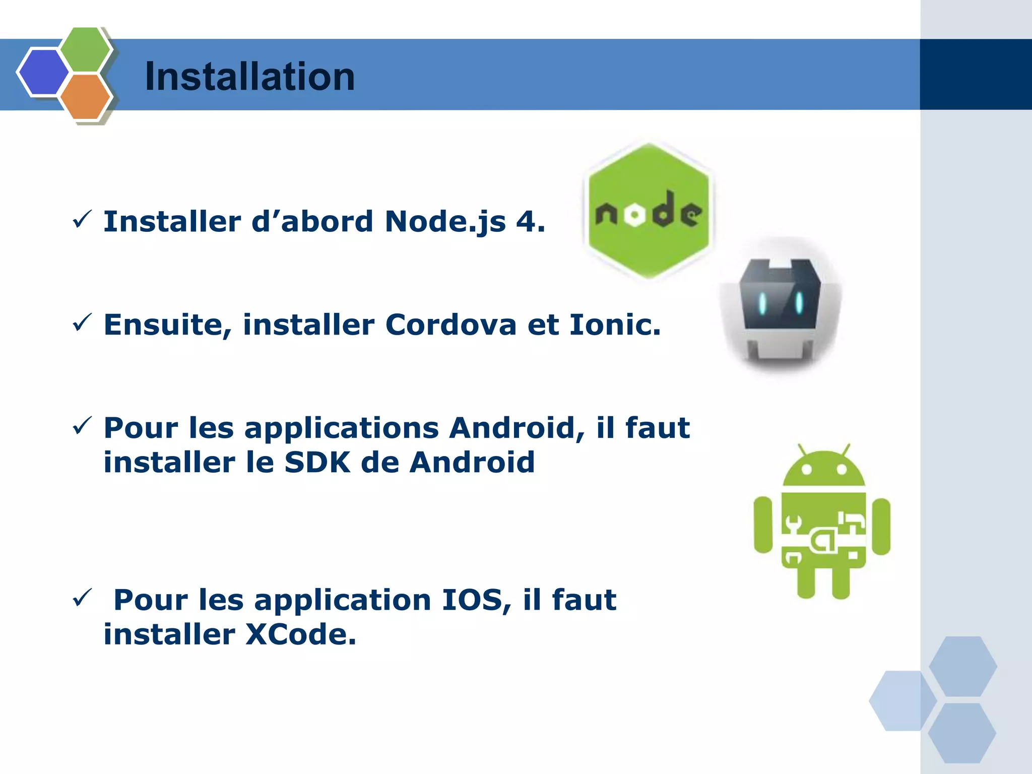 Installation
 Installer d’abord Node.js 4.
 Ensuite, installer Cordova et Ionic.
 Pour les applications Android, il faut
installer le SDK de Android
 Pour les application IOS, il faut
installer XCode.
 