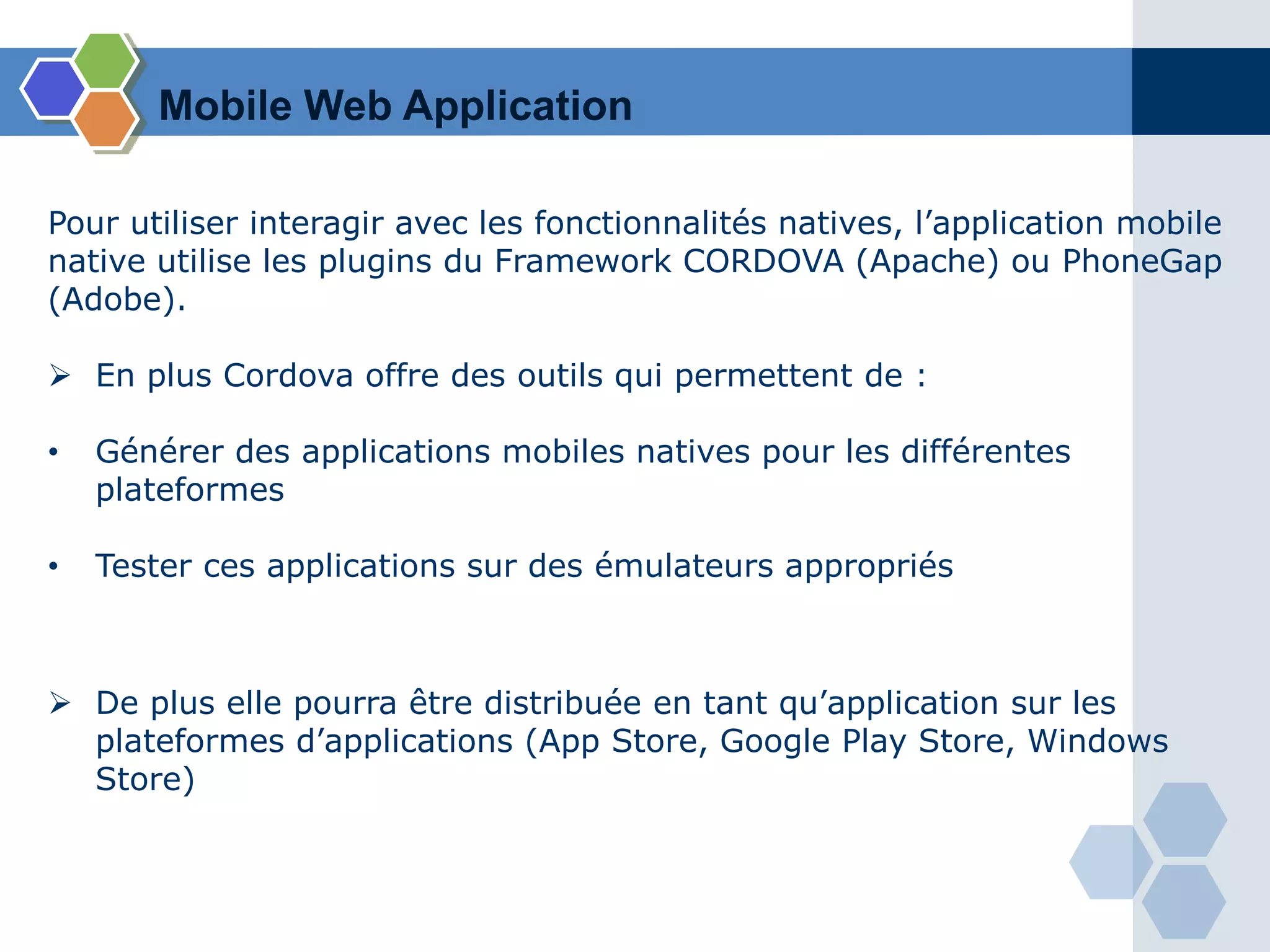 Pour utiliser interagir avec les fonctionnalités natives, l’application mobile
native utilise les plugins du Framework CORDOVA (Apache) ou PhoneGap
(Adobe).
 En plus Cordova offre des outils qui permettent de :
• Générer des applications mobiles natives pour les différentes
plateformes
• Tester ces applications sur des émulateurs appropriés
 De plus elle pourra être distribuée en tant qu’application sur les
plateformes d’applications (App Store, Google Play Store, Windows
Store)
Mobile Web Application
 