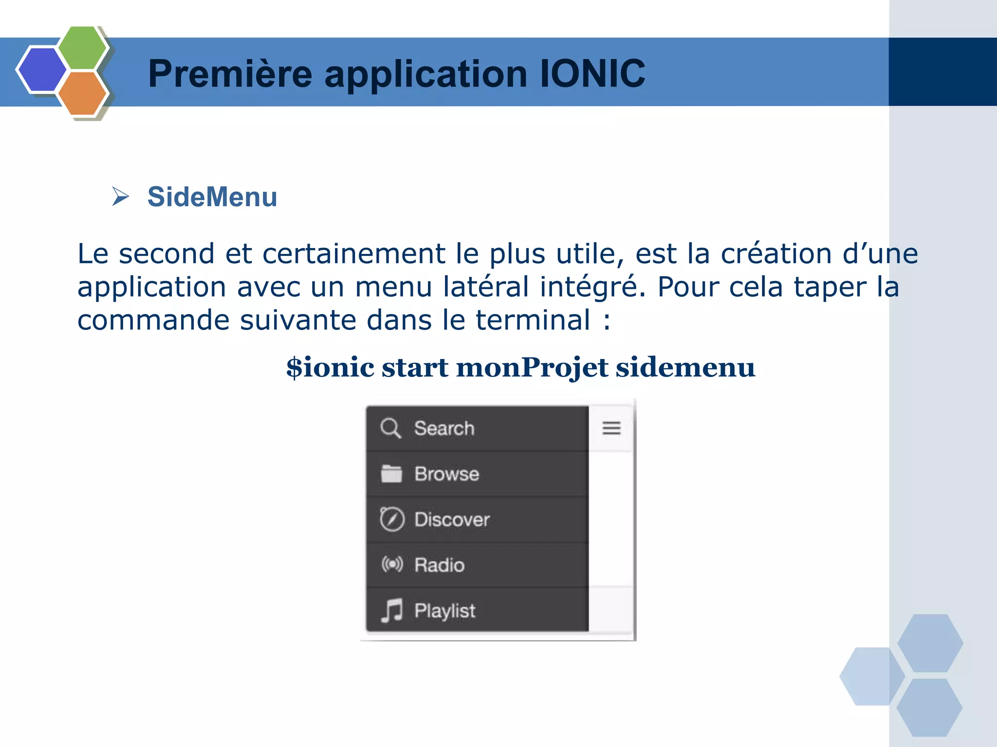 Première application IONIC
Le second et certainement le plus utile, est la création d’une
application avec un menu latéral intégré. Pour cela taper la
commande suivante dans le terminal :
$ionic start monProjet sidemenu
 SideMenu
 
