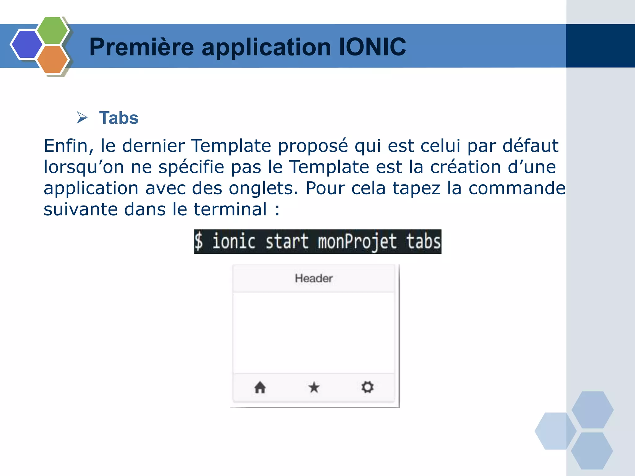 Enfin, le dernier Template proposé qui est celui par défaut
lorsqu’on ne spécifie pas le Template est la création d’une
application avec des onglets. Pour cela tapez la commande
suivante dans le terminal :
Première application IONIC
 Tabs
 