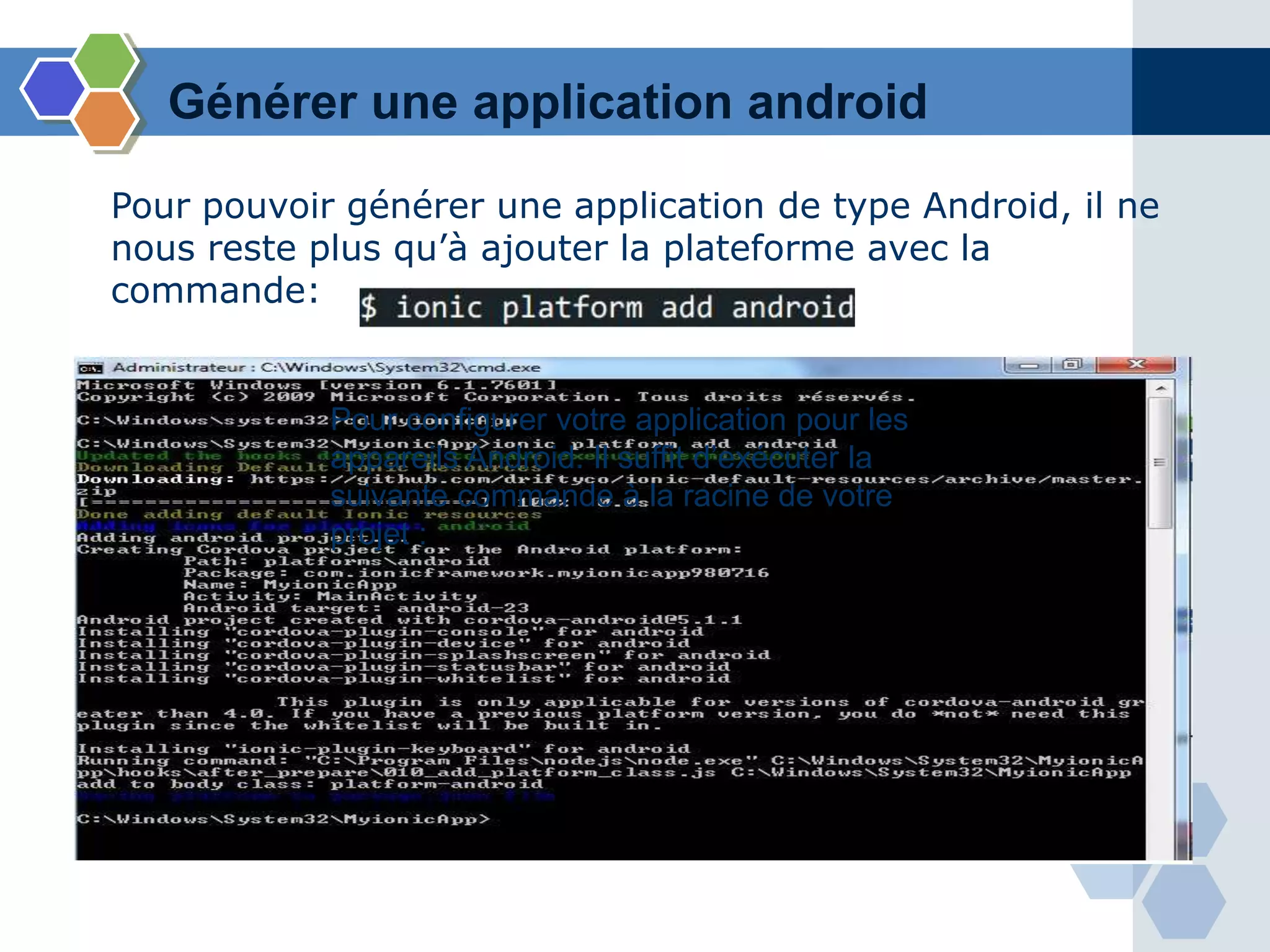 Générer une application android
Pour configurer votre application pour les
appareils Android. Il suffit d’exécuter la
suivante commande à la racine de votre
projet :
Pour pouvoir générer une application de type Android, il ne
nous reste plus qu’à ajouter la plateforme avec la
commande:
 