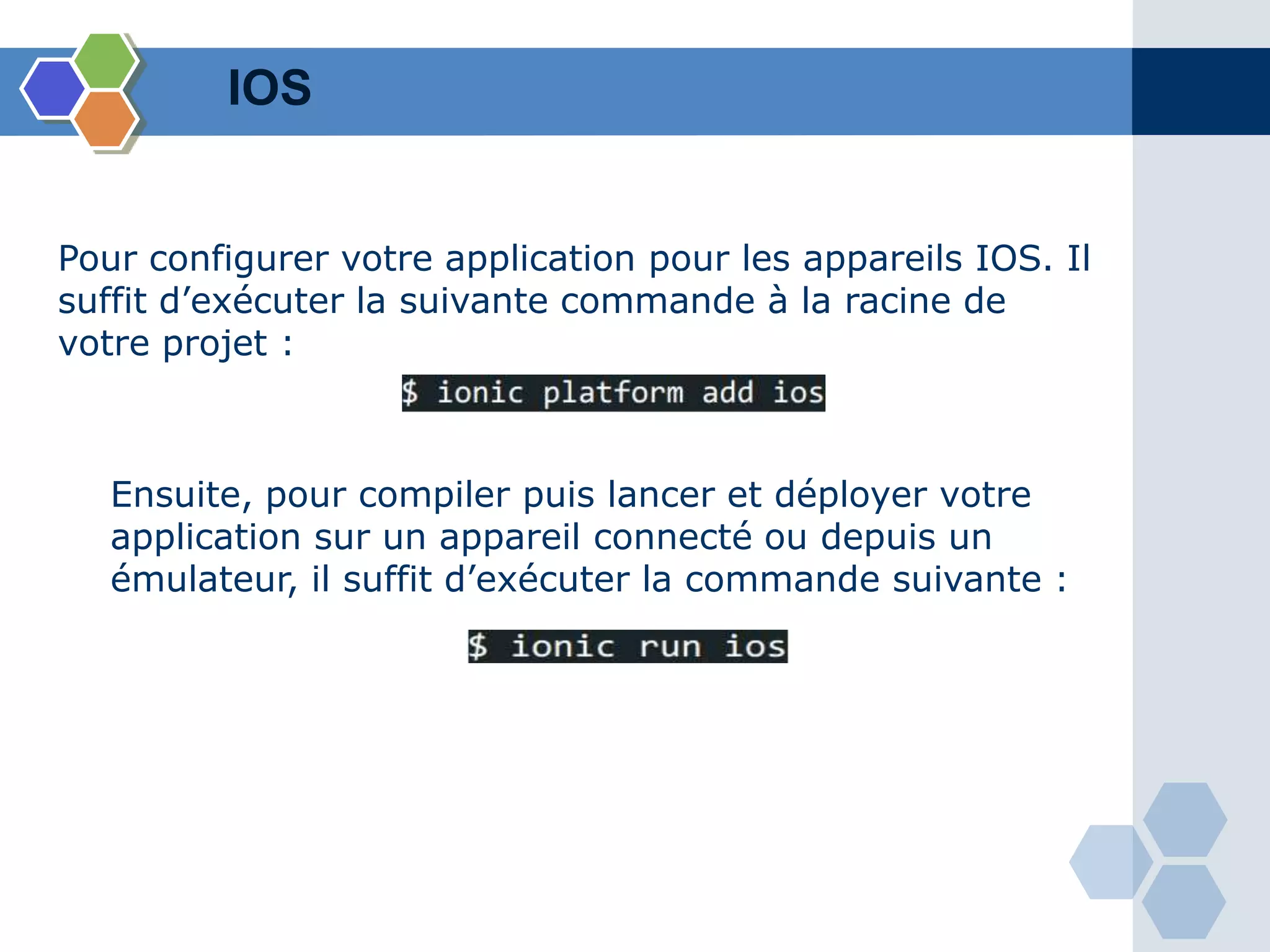 IOS
Pour configurer votre application pour les appareils IOS. Il
suffit d’exécuter la suivante commande à la racine de
votre projet :
Ensuite, pour compiler puis lancer et déployer votre
application sur un appareil connecté ou depuis un
émulateur, il suffit d’exécuter la commande suivante :
 