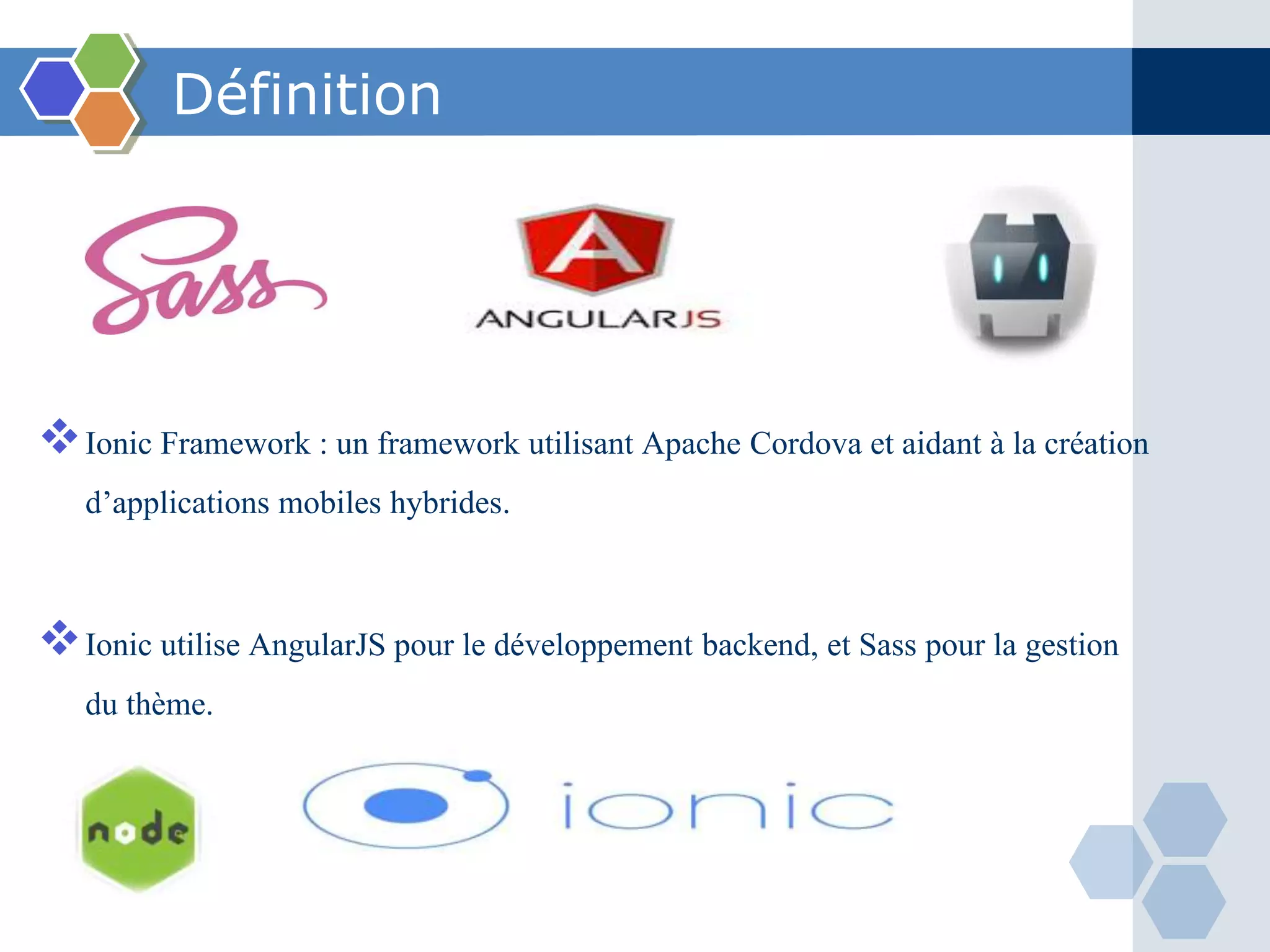 Définition
Ionic Framework : un framework utilisant Apache Cordova et aidant à la création
d’applications mobiles hybrides.
Ionic utilise AngularJS pour le développement backend, et Sass pour la gestion
du thème.
 