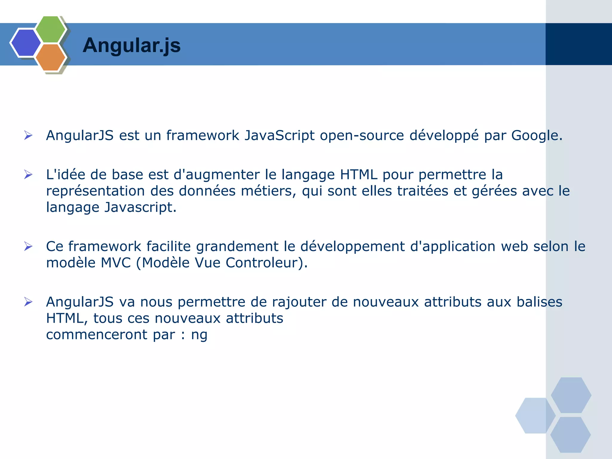 Angular.js
 AngularJS est un framework JavaScript open-source développé par Google.
 L'idée de base est d'augmenter le langage HTML pour permettre la
représentation des données métiers, qui sont elles traitées et gérées avec le
langage Javascript.
 Ce framework facilite grandement le développement d'application web selon le
modèle MVC (Modèle Vue Controleur).
 AngularJS va nous permettre de rajouter de nouveaux attributs aux balises
HTML, tous ces nouveaux attributs
commenceront par : ng
 