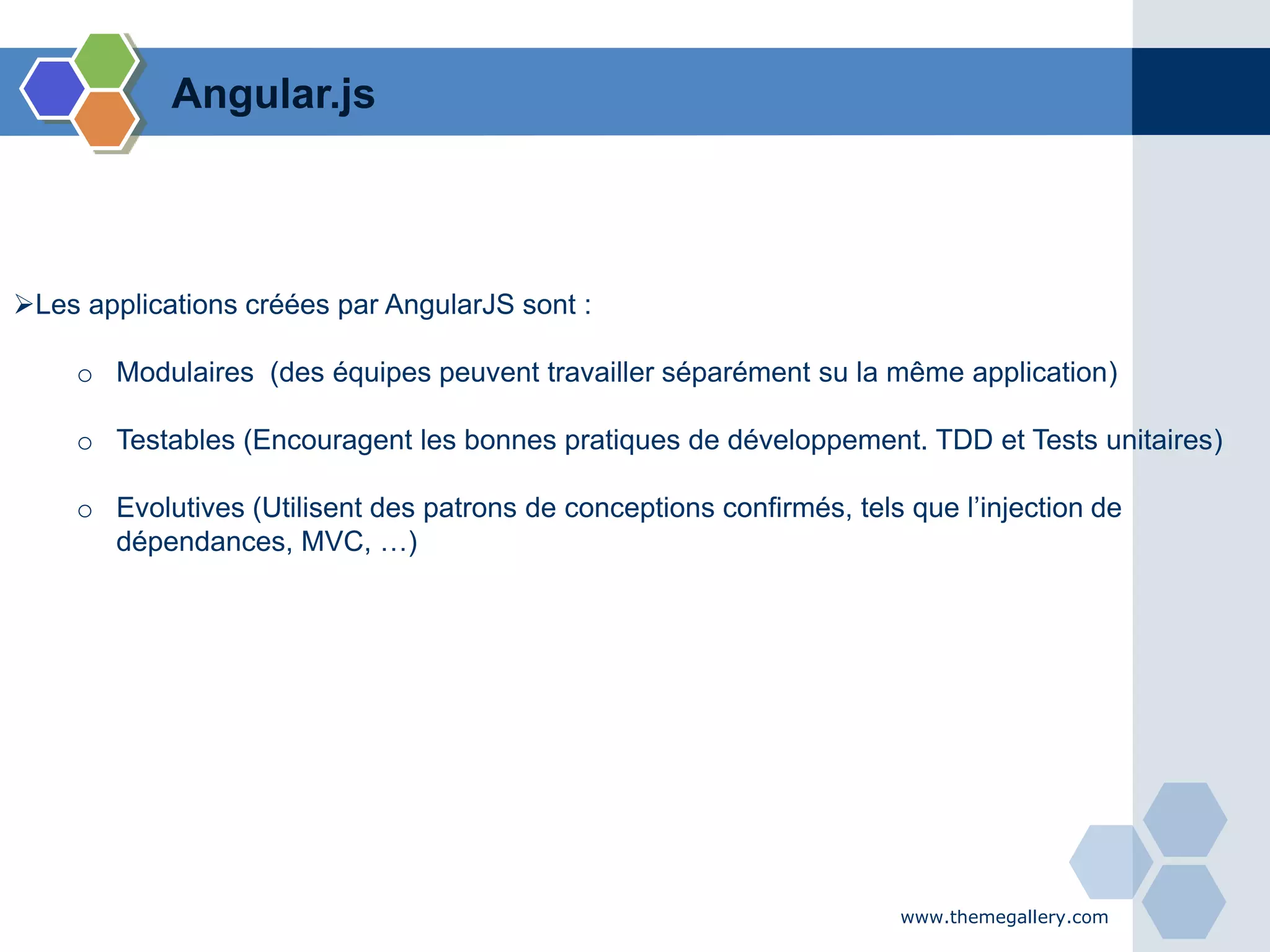www.themegallery.com
Les applications créées par AngularJS sont :
o Modulaires (des équipes peuvent travailler séparément su la même application)
o Testables (Encouragent les bonnes pratiques de développement. TDD et Tests unitaires)
o Evolutives (Utilisent des patrons de conceptions confirmés, tels que l’injection de
dépendances, MVC, …)
Angular.js
 