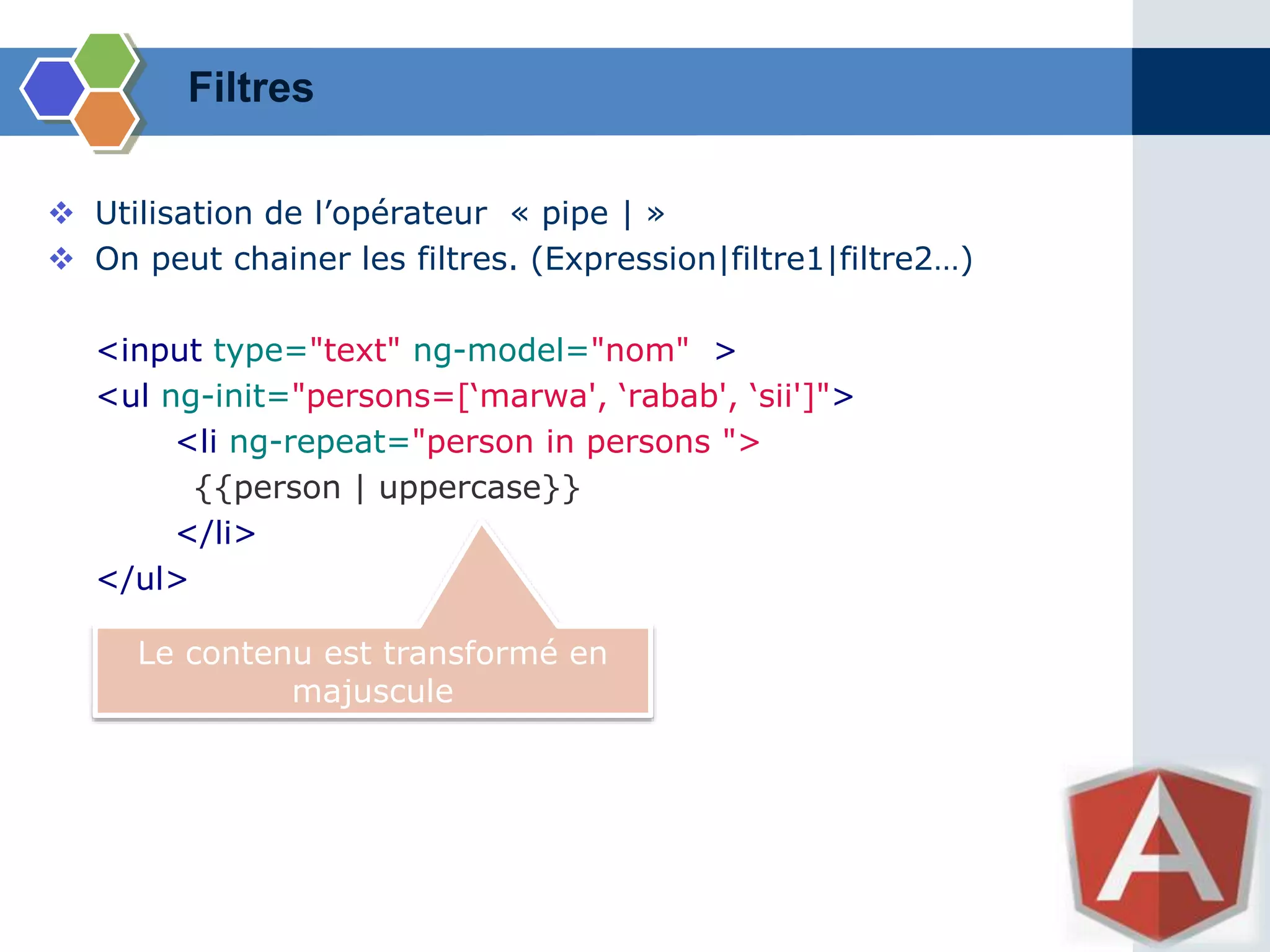 Filtres
 Utilisation de l’opérateur « pipe | »
 On peut chainer les filtres. (Expression|filtre1|filtre2…)
<input type="text" ng-model="nom" >
<ul ng-init="persons=[‘marwa', ‘rabab', ‘sii']">
<li ng-repeat="person in persons ">
{{person | uppercase}}
</li>
</ul>
Le contenu est transformé en
majuscule
 