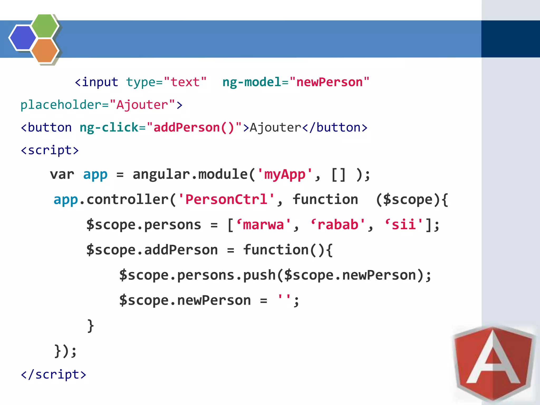 <input type="text" ng-model="newPerson"
placeholder="Ajouter">
<button ng-click="addPerson()">Ajouter</button>
<script>
var app = angular.module('myApp', [] );
app.controller('PersonCtrl', function ($scope){
$scope.persons = [‘marwa', ‘rabab', ‘sii'];
$scope.addPerson = function(){
$scope.persons.push($scope.newPerson);
$scope.newPerson = '';
}
});
</script>
 
