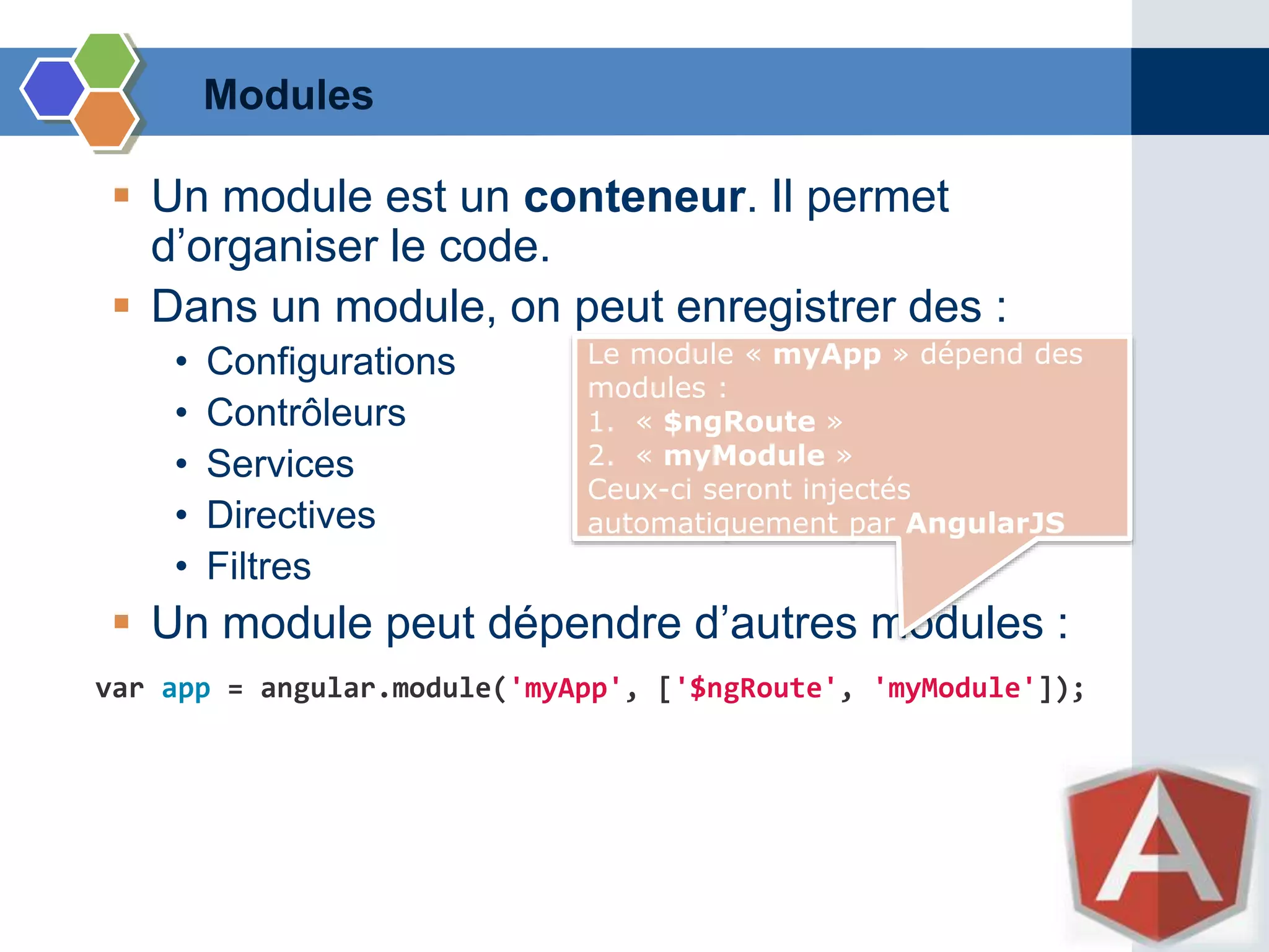 Modules
 Un module est un conteneur. Il permet
d’organiser le code.
 Dans un module, on peut enregistrer des :
• Configurations
• Contrôleurs
• Services
• Directives
• Filtres
 Un module peut dépendre d’autres modules :
var app = angular.module('myApp', ['$ngRoute', 'myModule']);
Le module « myApp » dépend des
modules :
1. « $ngRoute »
2. « myModule »
Ceux-ci seront injectés
automatiquement par AngularJS
 