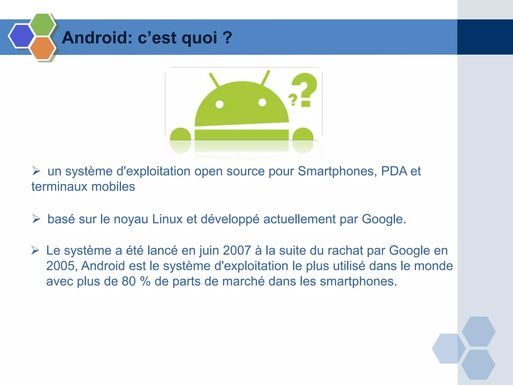  un système d'exploitation open source pour Smartphones, PDA et
terminaux mobiles
Android: c’est quoi ?
 basé sur le noyau Linux et développé actuellement par Google.
 Le système a été lancé en juin 2007 à la suite du rachat par Google en
2005, Android est le système d'exploitation le plus utilisé dans le monde
avec plus de 80 % de parts de marché dans les smartphones.
 