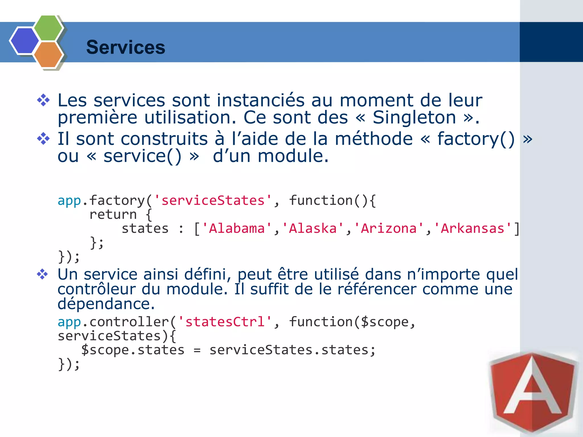 Services
 Les services sont instanciés au moment de leur
première utilisation. Ce sont des « Singleton ».
 Il sont construits à l’aide de la méthode « factory() »
ou « service() » d’un module.
app.factory('serviceStates', function(){
return {
states : ['Alabama','Alaska','Arizona','Arkansas']
};
});
 Un service ainsi défini, peut être utilisé dans n’importe quel
contrôleur du module. Il suffit de le référencer comme une
dépendance.
app.controller('statesCtrl', function($scope,
serviceStates){
$scope.states = serviceStates.states;
});
 