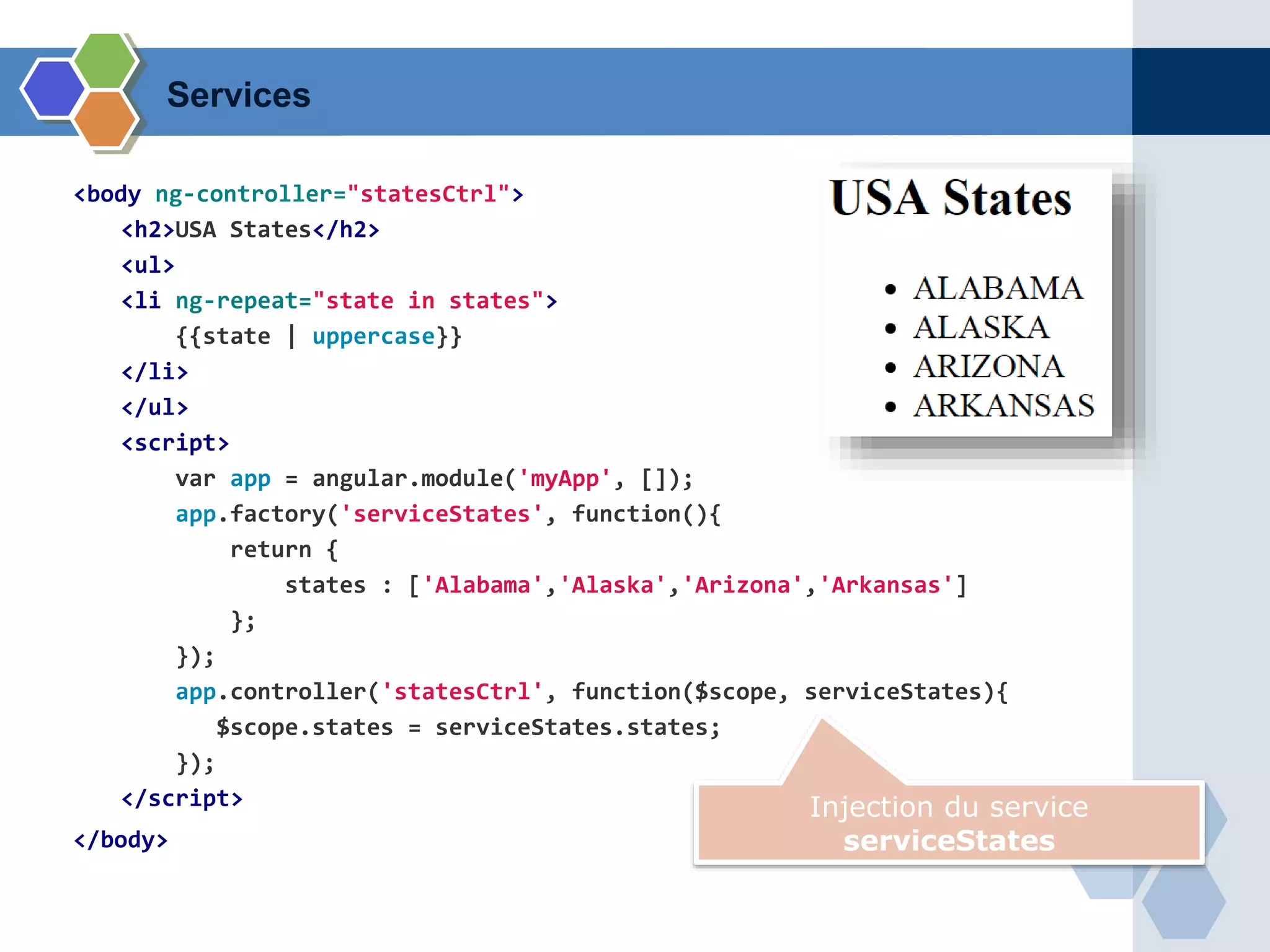 <body ng-controller="statesCtrl">
<h2>USA States</h2>
<ul>
<li ng-repeat="state in states">
{{state | uppercase}}
</li>
</ul>
<script>
var app = angular.module('myApp', []);
app.factory('serviceStates', function(){
return {
states : ['Alabama','Alaska','Arizona','Arkansas']
};
});
app.controller('statesCtrl', function($scope, serviceStates){
$scope.states = serviceStates.states;
});
</script>
</body>
Injection du service
serviceStates
Services
 