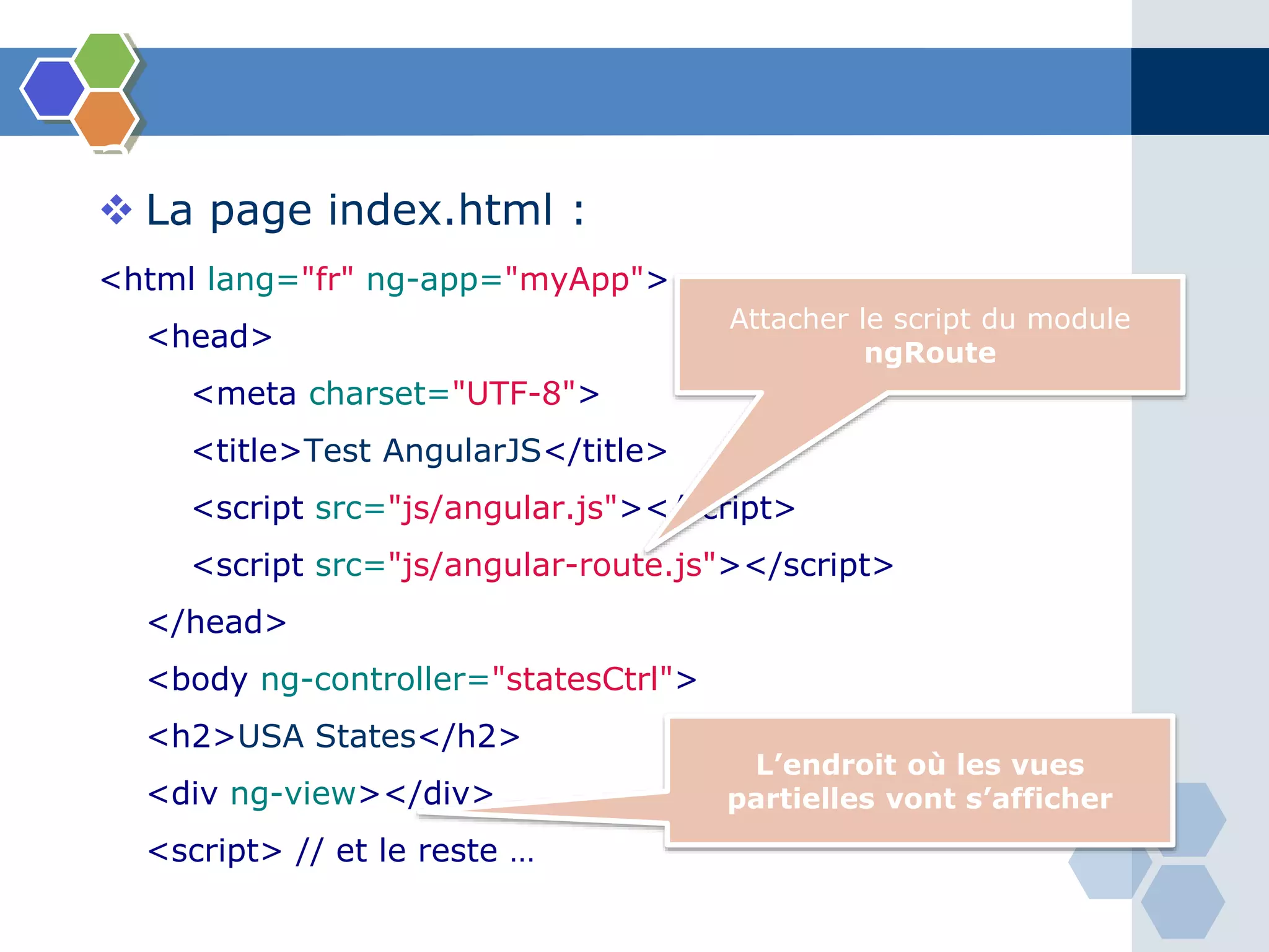 3 – Routes
 La page index.html :
<html lang="fr" ng-app="myApp">
<head>
<meta charset="UTF-8">
<title>Test AngularJS</title>
<script src="js/angular.js"></script>
<script src="js/angular-route.js"></script>
</head>
<body ng-controller="statesCtrl">
<h2>USA States</h2>
<div ng-view></div>
<script> // et le reste …
Attacher le script du module
ngRoute
L’endroit où les vues
partielles vont s’afficher
 