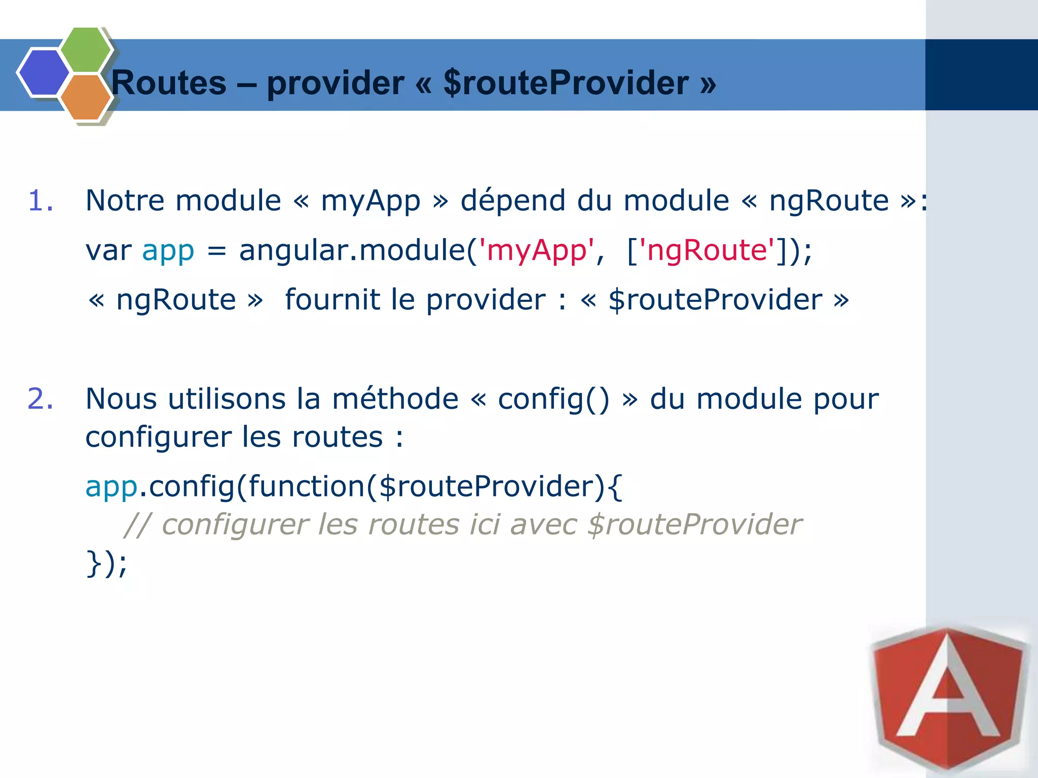 1. Notre module « myApp » dépend du module « ngRoute »:
var app = angular.module('myApp', ['ngRoute']);
« ngRoute » fournit le provider : « $routeProvider »
2. Nous utilisons la méthode « config() » du module pour
configurer les routes :
app.config(function($routeProvider){
// configurer les routes ici avec $routeProvider
});
Routes – provider « $routeProvider »
 