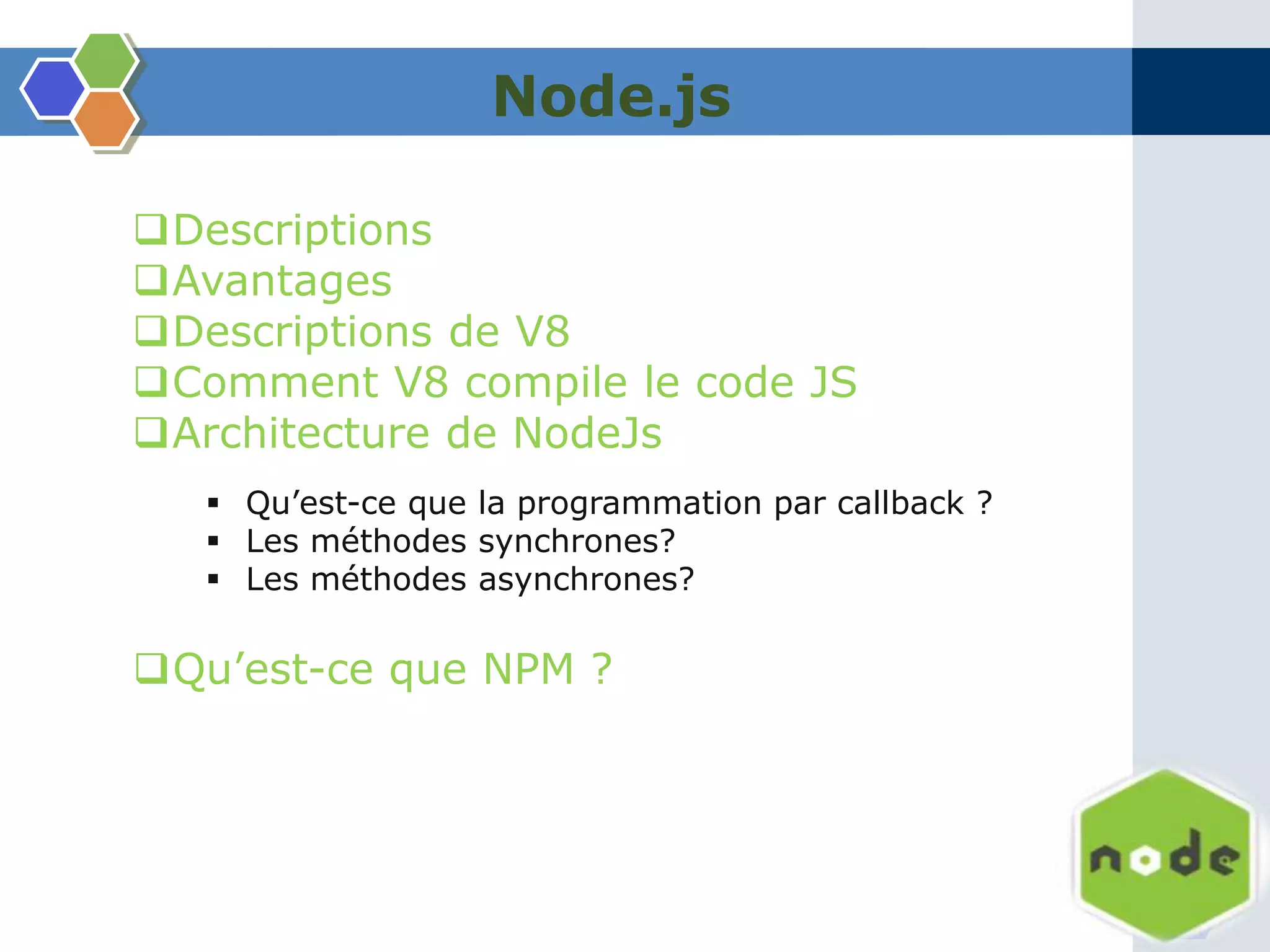 Node.js
Descriptions
Avantages
Descriptions de V8
Comment V8 compile le code JS
Architecture de NodeJs
 Qu’est-ce que la programmation par callback ?
 Les méthodes synchrones?
 Les méthodes asynchrones?
Qu’est-ce que NPM ?
 