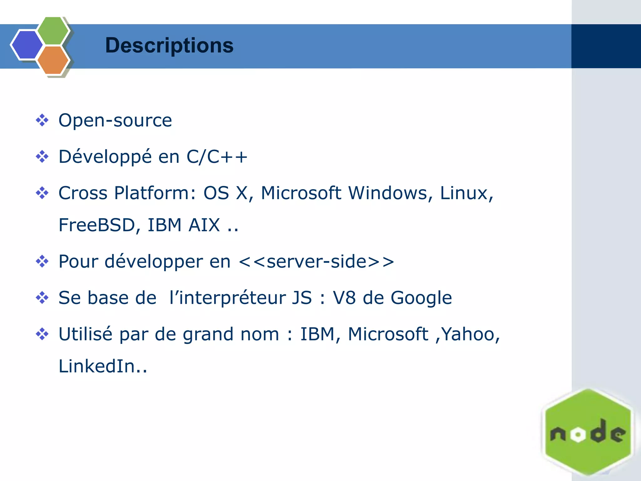  Open-source
 Développé en C/C++
 Cross Platform: OS X, Microsoft Windows, Linux,
FreeBSD, IBM AIX ..
 Pour développer en <<server-side>>
 Se base de l’interpréteur JS : V8 de Google
 Utilisé par de grand nom : IBM, Microsoft ,Yahoo,
LinkedIn..
Descriptions
 